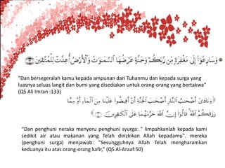 “Dan bersegeralah kamu kepada ampunan dari Tuhanmu dan kepada surga yang
luasnya seluas langit dan bumi yang disediakan untuk orang-orang yang bertakwa”
(QS Ali Imran :133)




 “Dan penghuni neraka menyeru penghuni syurga: " limpahkanlah kepada kami
 sedikit air atau makanan yang Telah dirizkikan Allah kepadamu". mereka
 (penghuni surga) menjawab: "Sesungguhnya Allah Telah mengharamkan
 keduanya itu atas orang-orang kafir,” (QS Al-Araaf:50)
 
