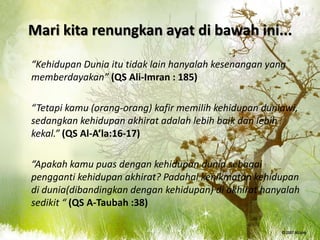 Mari kita renungkan ayat di bawah ini...

“Kehidupan Dunia itu tidak lain hanyalah kesenangan yang
memberdayakan” (QS Ali-Imran : 185)

“Tetapi kamu (orang-orang) kafir memilih kehidupan duniawi,
sedangkan kehidupan akhirat adalah lebih baik dan lebih
kekal.” (QS Al-A’la:16-17)

“Apakah kamu puas dengan kehidupan dunia sebagai
pengganti kehidupan akhirat? Padahal kenikmatan kehidupan
di dunia(dibandingkan dengan kehidupan) di akhirat hanyalah
sedikit “ (QS A-Taubah :38)
 