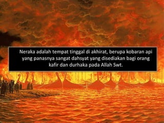 Neraka adalah tempat tinggal di akhirat, berupa kobaran api
 yang panasnya sangat dahsyat yang disediakan bagi orang
            kafir dan durhaka pada Allah Swt.
 