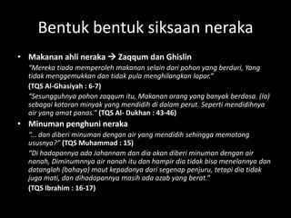 Bentuk bentuk siksaan neraka
• Makanan ahli neraka  Zaqqum dan Ghislin
  “Mereka tiada memperoleh makanan selain dari pohon yang berduri, Yang
  tidak menggemukkan dan tidak pula menghilangkan lapar.”
  (TQS Al-Ghasiyah : 6-7)
  “Sesungguhnya pohon zaqqum itu, Makanan orang yang banyak berdosa. (Ia)
  sebagai kotoran minyak yang mendidih di dalam perut. Seperti mendidihnya
  air yang amat panas.” (TQS Al- Dukhan : 43-46)
• Minuman penghuni neraka
  “... dan diberi minuman dengan air yang mendidih sehingga memotong
  ususnya?” (TQS Muhammad : 15)
  “Di hadapannya ada Jahannam dan dia akan diberi minuman dengan air
  nanah, Diminumnnya air nanah itu dan hampir dia tidak bisa menelannya dan
  datanglah (bahaya) maut kepadanya dari segenap penjuru, tetapi dia tidak
  juga mati, dan dihadapannya masih ada azab yang berat.”
  (TQS Ibrahim : 16-17)
 
