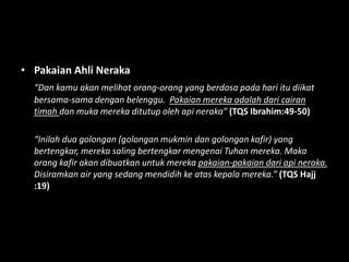 • Pakaian Ahli Neraka
  “Dan kamu akan melihat orang-orang yang berdosa pada hari itu diikat
  bersama-sama dengan belenggu. Pakaian mereka adalah dari cairan
  timah dan muka mereka ditutup oleh api neraka” (TQS Ibrahim:49-50)

  “Inilah dua golongan (golongan mukmin dan golongan kafir) yang
  bertengkar, mereka saling bertengkar mengenai Tuhan mereka. Maka
  orang kafir akan dibuatkan untuk mereka pakaian-pakaian dari api neraka.
  Disiramkan air yang sedang mendidih ke atas kepala mereka.” (TQS Hajj
  :19)
 