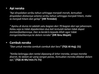 • Api neraka
  “Api dinyalakan seribu tahun sehingga menjadi merah, kemudian
  dinyalakan diatasnya selama seribu tahun sehingga menjadi hitam, maka
  ia menjadi hitam dan gelap” (HR Tirmidzi)

  “ Apimu di dunia ini adalah satu bagian dari 70 bagian dari api jahannam.
  Kalau saja ia tidak dipadamkan dua kali tentulah kalian tidak dapat
  memanfaatkannnya. Dan ia berdo’a kepada Allah agar tidak
  mengembalikannya ke dalam neraka” (HR Ibnu Majah)

• Cambuk neraka
  “Dan untuk mereka cambuk-cambuk dari besi” (TQS Al-Hajj: 21)

  “Ketika belenggu dan rantai dipasang di leher mereka, seraya mereka
  diseret, Ke dalam air yang sangat panas, Kemudian mereka dibakar dalam
  api,” (TQS Al-Mu’min:71-71)
 