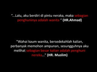 “...Lalu, aku berdiri di pintu neraka, maka sebagian
     penghuninya adalah wanita “ (HR.Ahmad)




   “Wahai kaum wanita, bersedekahlah kalian,
perbanyak memohon ampunan, sesungguhnya aku
  melihat sebagian besar kalian adalah penghuni
             nereka...” (HR. Muslim)
 
