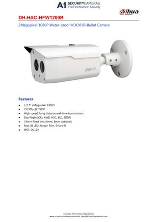 DH-HAC-HFW1200B
2Megapixel 1080P Water-proof HDCVI IR-Bullet Camera
Features
 1/2.7" 2Megapixel CMOS
 25/30fps@1080P
 High speed, long distance real-time transmission
 Day/Night(ICR), AWB, AGC, BLC, 2DNR
 3.6mm fixed lens (6mm, 8mm optional)
 Max. IR LEDs length 50m, Smart IR
 IP67, DC12V
Available from A1 Security Cameras
www.a1securitycameras.com email: sales@a1securitycameras.com
 