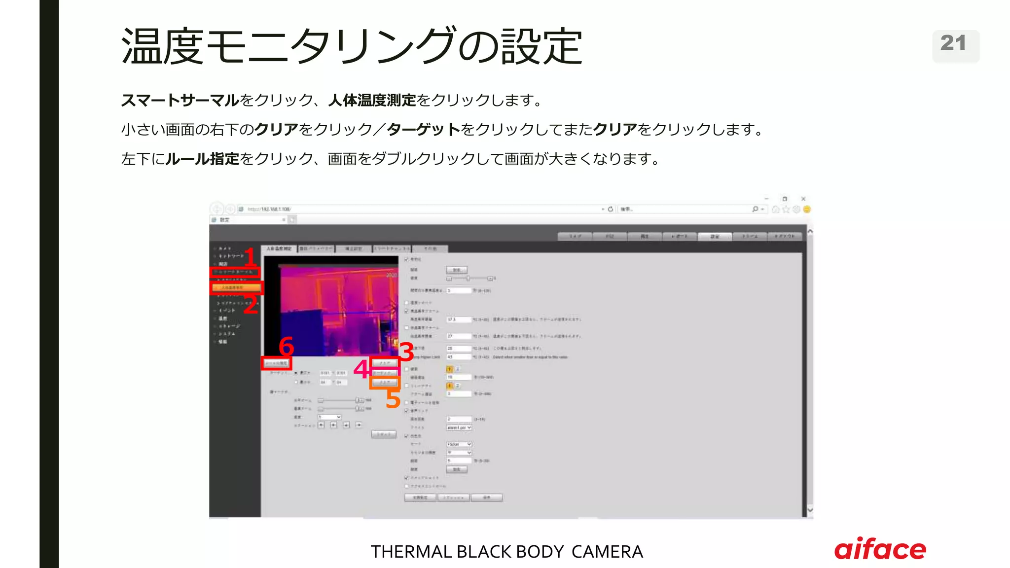 THERMAL BLACK BODY CAMERA
21
温度モニタリングの設定
スマートサーマルをクリック、人体温度測定をクリックします。
小さい画面の右下のクリアをクリック／ターゲットをクリックしてまたクリアをクリックします。
左下にルール指定をクリック、画面をダブルクリックして画面が大きくなります。
１
２
３
５
４
６
 