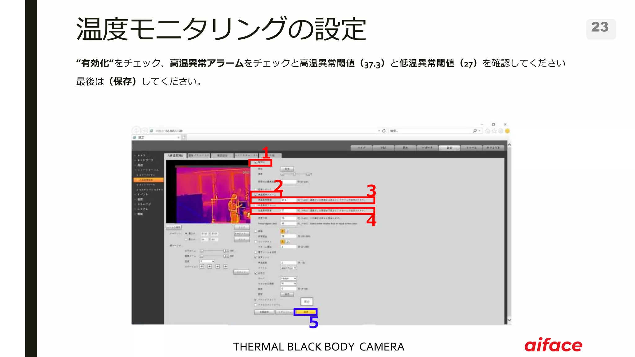 THERMAL BLACK BODY CAMERA
23
温度モニタリングの設定
“有効化“をチェック、高温異常アラームをチェックと高温異常閾値（37.3）と低温異常閾値（27）を確認してください
最後は（保存）してください。
１
２ ３
４
５
 