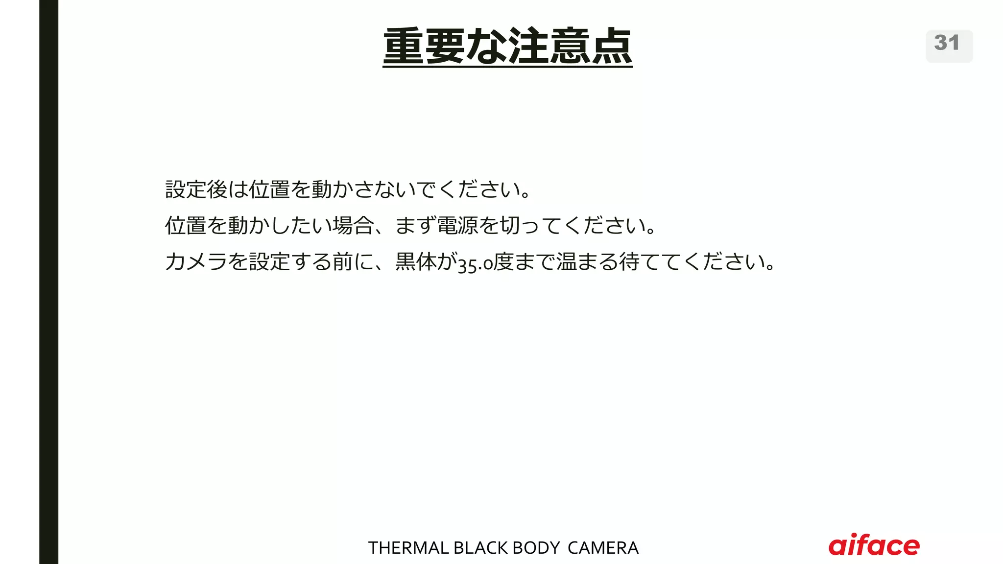 THERMAL BLACK BODY CAMERA
31
設定後は位置を動かさないでください。
位置を動かしたい場合、まず電源を切ってください。
カメラを設定する前に、黒体が35.0度まで温まる待ててください。
重要な注意点
 