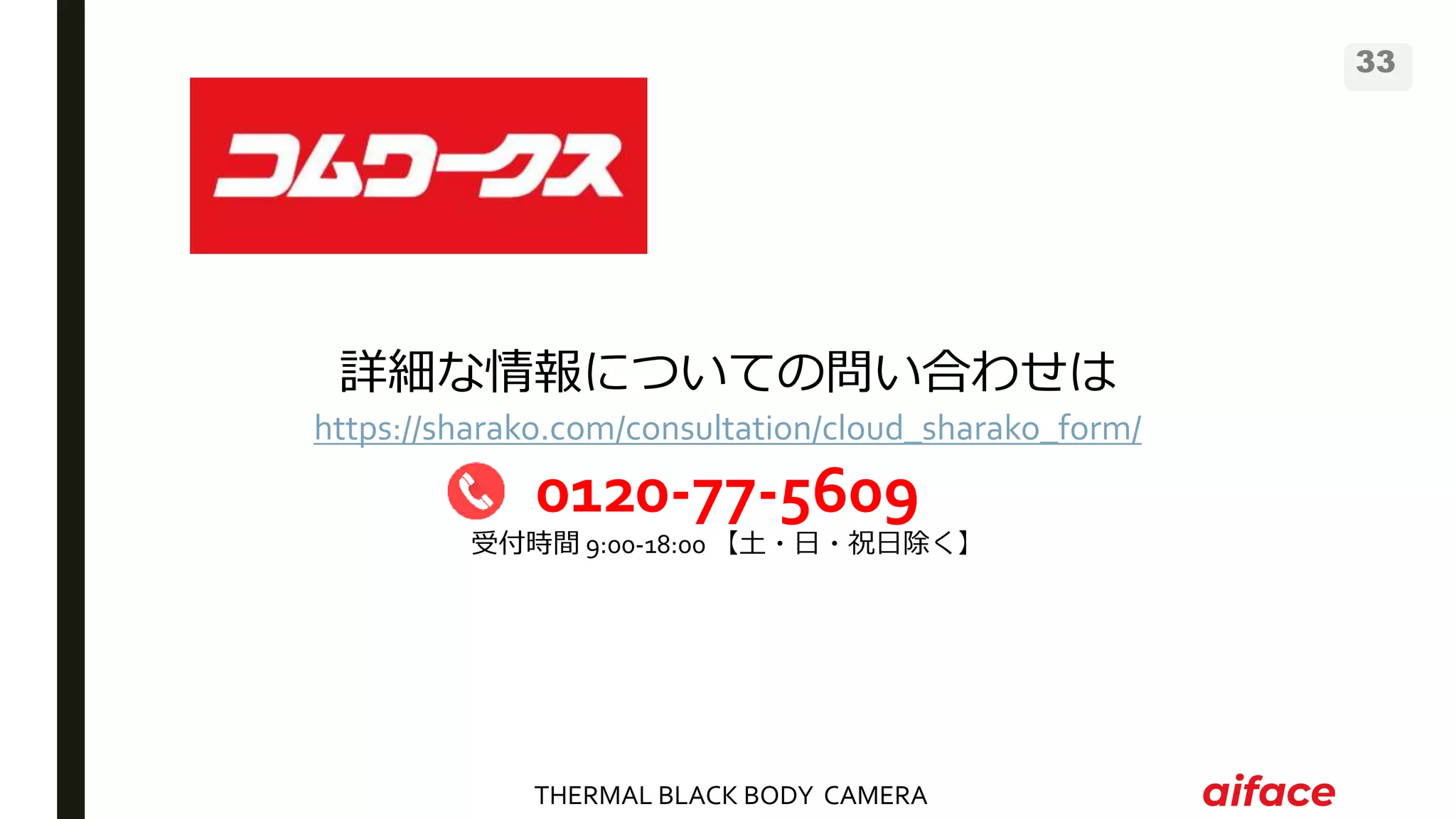 THERMAL BLACK BODY CAMERA
33
詳細な情報についての問い合わせは
https://sharako.com/consultation/cloud_sharako_form/
0120-77-5609
受付時間 9:00-18:00 【土・日・祝日除く】
 