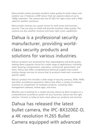 Dahua bullet camera provides excellent video quality for both indoor and
outdoor use. It features a 2MP sensor that can capture videos at up to
1080p resolution. The camera also has IR LEDs for night vision and is IP66-
rated for weather resistance.
Dahua bullet cameras are a great choice for both home and business
security. They are easy to install and provide excellent video quality. The
cameras are also weather resistant and have night vision capabilities.
Dahua is a professional security
manufacturer, providing world-
class security products and
solutions for various industries.
Dahua's products are renowned for their dependability and build quality,
making them a popular choice for a wide range of applications, including
retail, banking, transportation, education, commercial, government, and
more. Dahua also offers comprehensive technical support and custom
solution design services to ensure that its products meet each customer's
specific needs.
Dahua's product line includes a wide range of security cameras, DVRs, NVRs,
and other surveillance equipment. Dahua also offers a variety of software
solutions to complement its hardware products, including video
management software, mobile apps, and more.
Whether you're looking for a simple security camera to deter burglars or a
comprehensive surveillance system for your business, Dahua has the right
solution. Contact us today to learn more about our products and services.
Dahua has released the latest
bullet camera, the IPC-BX3200Z-D,
a 4K resolution H.265 Bullet
Camera equipped with advanced
 