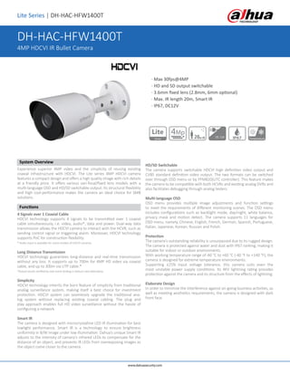 Lite Series | DH-HAC-HFW1400T
System Overview
Experience superior 4MP video and the simplicity of reusing existing
coaxial infrastructure with HDCVI. The Lite series 4MP HDCVI camera
features a compact design and offers a high quality image with rich details
at a friendly price. It offers various vari-focal/fixed lens models with a
multi-language OSD and HD/SD switchable output. Its structural flexibility
and high cost-performance makes the camera an ideal choice for SMB
solutions.
Functions
4 Signals over 1 Coaxial Cable
HDCVI technology supports 4 signals to be transmitted over 1 coaxial
cable simultaneously, i.e. video, audio*, data and power. Dual-way data
transmission allows the HDCVI camera to interact with the HCVR, such as
sending control signal or triggering alarm. Moreover, HDCVI technology
supports PoC for construction flexibility.
* Audio input is available for some models of HDCVI cameras.
Long Distance Transmission
HDCVI technology guarantees long-distance and real-time transmission
without any loss. It supports up to 700m for 4MP HD video via coaxial
cable, and up to 300m via UTP cable.*
*Actual results verified by real-scene testing in Dahua's test laboratory.
Simplicity
HDCVI technology inherits the born feature of simplicity from traditional
analog surveillance system, making itself a best choice for investment
protection. HDCVI system can seamlessly upgrade the traditional ana-
log system without replacing existing coaxial cabling. The plug and
play approach enables full HD video surveillance without the hassle of
configuring a network.
Smart IR
The camera is designed with microcrystalline LED IR illumination for best
lowlight performance. Smart IR is a technology to ensure brightness
uniformity in B/W image under low illumination. Dahua’s unique Smart IR
adjusts to the intensity of camera's infrared LEDs to compensate for the
distance of an object, and prevents IR LEDs from overexposing images as
the object come closer to the camera.
HD/SD Switchable
The camera supports switchable HDCVI high definition video output and
CVBS standard definition video output. The two formats can be switched
over through OSD menu or by PFM820(UTC controller). This feature makes
the camera to be compatible with both HCVRs and existing analog DVRs and
also facilitates debugging through analog testers.
Multi-language OSD
OSD menu provides multiple image adjustments and function settings
to meet the requirements of different monitoring scenes. The OSD menu
includes configurations such as backlight mode, day/night, white balance,
privacy mask and motion detect. The camera supports 11 languages for
OSD menu, namely, Chinese, English, French, German, Spanish, Portuguese,
Italian, Japanese, Korean, Russian and Polish.
Protection
The camera's outstanding reliability is unsurpassed due to its rugged design.
The camera is protected against water and dust with IP67 ranking, making it
suitable for indoor or outdoor environments.
With working temperature range of-40 °C to +60 °C (-40 °F to +140 °F), the
camera is designed for extreme temperature environments.
Supporting ±25% input voltage tolerance, this camera suits even the
most unstable power supply conditions. Its 4KV lightning rating provides
protection against the camera and its structure from the effects of lightning.
Elaborate Design
In order to minimize the interference against on-going business activities, as
well as meeting aesthetics requirements, the camera is designed with dark
front face.
www.dahuasecurity.com
· Max 30fps@4MP
· HD and SD output switchable
· 3.6mm fixed lens (2.8mm, 6mm optional)
· Max. IR length 20m, Smart IR
· IP67, DC12V	 		
DH-HAC-HFW1400T
4MP HDCVI IR Bullet Camera
Series
Lite
20m IR DC 12V IP67 Temperature
4Mp
 