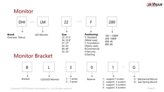 Page23
Copyright © 2019 Dahua Technologies Co., Ltd. All rights reserved.
Monitor Bracket
Monitor
Bracket Reserve 1：support 1 screen
2：support 2 screens
3：support 3 screens
4：support 4 screens
1：1 series
3：3 series
L
B 1
0
3
LCD/LED Monitor
G
()：Mechanical Mount
G：Gas Spring Mount
Brand:
Overseas Dahua
Positioning:
S: Standard
(Metal case)
F: Foundation
(Plastic case)
B:Commercial
H:Security
E:Gaming
Size:
22: 21.5"
24: 23.8“
27: 27”
43: 43”
49: 49”
55: 55”
LM
DHI 200
F
22
LED Monitor 100: <1080P
200: 1080P
400: 4K
800: 8K
 