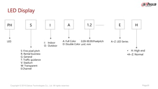 Page29
Copyright © 2019 Dahua Technologies Co., Ltd. All rights reserved.
LED Display
LED A~Z: LED Series
• H: High end
•A~Z: Normal
0.09-99.99:Pixelpitch
unit: mm
S
PH E
1.2
A
S: Fine pixel pitch
R: Rental business
G: General
T: Traffic guidance
V: Stadium
W: Transparent
E:Channel
H
A: Full Color
D: Double Color
I： Indoor
O: Outdoor
I
 