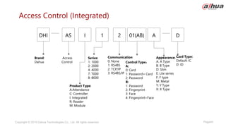 Page45
Copyright © 2019 Dahua Technologies Co., Ltd. All rights reserved.
Access Control (Integrated)
Brand:
Dahua
Appearance:
A: A Type
B: B Type
D: Slim
E: Lite series
F: F type
M: Metal
Y: Y Type
X: X Type
Access
Control
Card Type:
Default: IC
D: ID
AS I
DHI 1 2 01(AB) A D
Product Type:
A:Attendance
C: Controller
I: Integrated
R: Reader
M: Module
Series:
1: 1000
2: 2000
4: 4000
7: 7000
8: 8000
Communication
0: None
1: RS485
2: TCP/IP
3: RS485/IP
Control Type：
A:
0: Card
1: Password+ Card
2: Password
B:
1: Password
2: Fingerprint
3: Face
4: Fingerprint+Face
 
