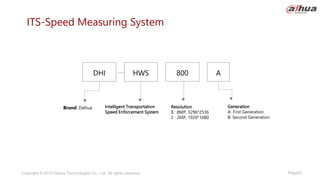 Page53
Copyright © 2019 Dahua Technologies Co., Ltd. All rights reserved.
ITS-Speed Measuring System
Brand: Dahua Intelligent Transportation
Speed Enforcement System
Generation
A: First Generation
B: Second Generation
DHI HWS 800 A
Resolution
8 : 8MP, 3296*2536
2 : 2MP, 1920*1080
 