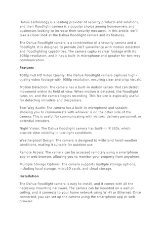Dahua Technology is a leading provider of security products and solutions,
and their floodlight camera is a popular choice among homeowners and
businesses looking to increase their security measures. In this article, we'll
take a closer look at the Dahua floodlight camera and its features.
The Dahua floodlight camera is a combination of a security camera and a
floodlight. It is designed to provide 24/7 surveillance with motion detection
and floodlighting capabilities. The camera captures clear footage with its
1080p resolution, and it has a built-in microphone and speaker for two-way
communication.
Features
1080p Full HD Video Quality: The Dahua floodlight camera captures high-
quality video footage with 1080p resolution, ensuring clear and crisp visuals.
Motion Detection: The camera has a built-in motion sensor that can detect
movement within its field of view. When motion is detected, the floodlight
turns on, and the camera begins recording. This feature is especially useful
for detecting intruders and trespassers.
Two-Way Audio: The camera has a built-in microphone and speaker,
allowing you to communicate with whoever is on the other side of the
camera. This is useful for communicating with visitors, delivery personnel, or
potential intruders.
Night Vision: The Dahua floodlight camera has built-in IR LEDs, which
provide clear visibility in low-light conditions.
Weatherproof Design: The camera is designed to withstand harsh weather
conditions, making it suitable for outdoor use.
Remote Access: The camera can be accessed remotely using a smartphone
app or web browser, allowing you to monitor your property from anywhere.
Multiple Storage Options: The camera supports multiple storage options,
including local storage, microSD cards, and cloud storage.
Installation
The Dahua floodlight camera is easy to install, and it comes with all the
necessary mounting hardware. The camera can be mounted on a wall or
ceiling, and it connects to your home network using Wi-Fi or Ethernet. Once
connected, you can set up the camera using the smartphone app or web
browser.
 