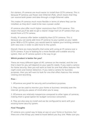 For starters, IP cameras are much easier to install than CCTV cameras. This is
because IP cameras use Power over Ethernet (PoE), which means that they
can receive both power and data through a single Ethernet cable.
This makes IP cameras much more flexible in terms of where they can be
installed, as they don't need to be near a power outlet.
IP cameras also offer much higher resolutions than CCTV cameras. This
means that you'll be able to get a clearer image from an IP camera than you
would from a CCTV camera.
Finally, IP cameras offer better scalability than CCTV cameras. This is
because you can easily add more IP cameras to your system as your needs
grow. With a CCTV system, you would need to replace your existing cameras
with new ones in order to add more to the system.
Overall, there are many benefits that come with using an IP camera over a
CCTV camera. If you're looking for a more flexible and scalable security
system, then an IP camera system is the way to go.
Which product is better for you?
There are many different types of IPC cameras on the market, and the one
that is best for you will depend on your specific needs. If you need a camera
for home security, then you will want to look for one that offers features like
night vision and motion detection. If you need a camera for business
purposes, then you will want to look for one that offers features like remote
viewing and recording.
Pros :
1. IPCameras are great for security and surveillance purposes.
2. They can be used to monitor your home or business remotely over the
internet, giving you peace of mind when you're away.
3. IPCameras are relatively inexpensive compared to other types of cameras,
making them a great option for budget-conscious consumers.
4. They are also easy to install and can be configured to work with your
existing home security system.
Final Thoughts
IP cameras are a great way to keep an eye on your home or business, but
there are a few things you need to know before you buy one. Make sure you
 