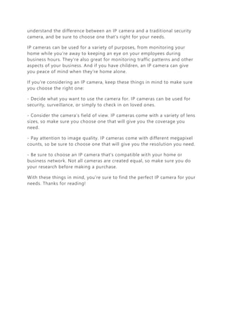 understand the difference between an IP camera and a traditional security
camera, and be sure to choose one that's right for your needs.
IP cameras can be used for a variety of purposes, from monitoring your
home while you're away to keeping an eye on your employees during
business hours. They're also great for monitoring traffic patterns and other
aspects of your business. And if you have children, an IP camera can give
you peace of mind when they're home alone.
If you're considering an IP camera, keep these things in mind to make sure
you choose the right one:
- Decide what you want to use the camera for. IP cameras can be used for
security, surveillance, or simply to check in on loved ones.
- Consider the camera's field of view. IP cameras come with a variety of lens
sizes, so make sure you choose one that will give you the coverage you
need.
- Pay attention to image quality. IP cameras come with different megapixel
counts, so be sure to choose one that will give you the resolution you need.
- Be sure to choose an IP camera that's compatible with your home or
business network. Not all cameras are created equal, so make sure you do
your research before making a purchase.
With these things in mind, you're sure to find the perfect IP camera for your
needs. Thanks for reading!
 