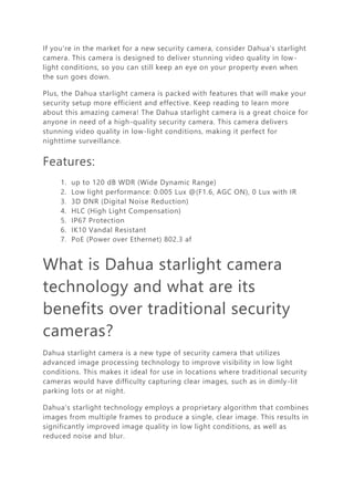 If you're in the market for a new security camera, consider Dahua's starlight
camera. This camera is designed to deliver stunning video quality in low-
light conditions, so you can still keep an eye on your property even when
the sun goes down.
Plus, the Dahua starlight camera is packed with features that will make your
security setup more efficient and effective. Keep reading to learn more
about this amazing camera! The Dahua starlight camera is a great choice for
anyone in need of a high-quality security camera. This camera delivers
stunning video quality in low-light conditions, making it perfect for
nighttime surveillance.
Features:
1. up to 120 dB WDR (Wide Dynamic Range)
2. Low light performance: 0.005 Lux @(F1.6, AGC ON), 0 Lux with IR
3. 3D DNR (Digital Noise Reduction)
4. HLC (High Light Compensation)
5. IP67 Protection
6. IK10 Vandal Resistant
7. PoE (Power over Ethernet) 802.3 af
What is Dahua starlight camera
technology and what are its
benefits over traditional security
cameras?
Dahua starlight camera is a new type of security camera that utilizes
advanced image processing technology to improve visibility in low light
conditions. This makes it ideal for use in locations where traditional security
cameras would have difficulty capturing clear images, such as in dimly-lit
parking lots or at night.
Dahua's starlight technology employs a proprietary algorithm that combines
images from multiple frames to produce a single, clear image. This results in
significantly improved image quality in low light conditions, as well as
reduced noise and blur.
 