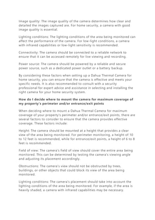 Image quality: The image quality of the camera determines how clear and
detailed the images captured are. For home security, a camera with good
image quality is essential.
Lighting conditions: The lighting conditions of the area being monitored can
affect the performance of the camera. For low-light conditions, a camera
with infrared capabilities or low-light sensitivity is recommended.
Connectivity: The camera should be connected to a reliable network to
ensure that it can be accessed remotely for live viewing and recording.
Power source: The camera should be powered by a reliable and secure
power source, such as a dedicated power outlet or a battery backup.
By considering these factors when setting up a Dahua Thermal Camera for
home security, you can ensure that the camera is effective and meets your
specific needs. It is also recommended to consult with a security
professional for expert advice and assistance in selecting and installing the
right camera for your home security system.
How do I decide where to mount the camera for maximum coverage of
my property’s perimeter and/or entrance/exit points
When deciding where to mount a Dahua Thermal Camera for maximum
coverage of your property's perimeter and/or entrance/exit points, there are
several factors to consider to ensure that the camera provides effective
coverage. These factors include:
Height: The camera should be mounted at a height that provides a clear
view of the area being monitored. For perimeter monitoring, a height of 10
to 12 feet is recommended, while for entrance/exit points, a height of 6 to 8
feet is recommended.
Field of view: The camera's field of view should cover the entire area being
monitored. This can be determined by testing the camera's viewing angle
and adjusting its placement accordingly.
Obstructions: The camera's view should not be obstructed by trees,
buildings, or other objects that could block its view of the area being
monitored.
Lighting conditions: The camera's placement should take into account the
lighting conditions of the area being monitored. For example, if the area is
heavily shaded, a camera with infrared capabilities may be necessary.
 
