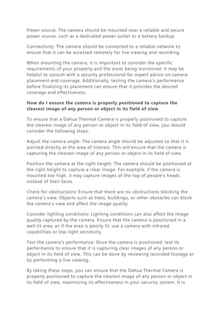 Power source: The camera should be mounted near a reliable and secure
power source, such as a dedicated power outlet or a battery backup.
Connectivity: The camera should be connected to a reliable network to
ensure that it can be accessed remotely for live viewing and recording.
When mounting the camera, it is important to consider the specific
requirements of your property and the areas being monitored. It may be
helpful to consult with a security professional for expert advice on camera
placement and coverage. Additionally, testing the camera's performance
before finalizing its placement can ensure that it provides the desired
coverage and effectiveness.
How do I ensure the camera is properly positioned to capture the
clearest image of any person or object in its field of view
To ensure that a Dahua Thermal Camera is properly positioned to capture
the clearest image of any person or object in its field of view, you should
consider the following steps:
Adjust the camera angle: The camera angle should be adjusted so that it is
pointed directly at the area of interest. This will ensure that the camera is
capturing the clearest image of any person or object in its field of view.
Position the camera at the right height: The camera should be positioned at
the right height to capture a clear image. For example, if the camera is
mounted too high, it may capture images of the top of people's heads
instead of their faces.
Check for obstructions: Ensure that there are no obstructions blocking the
camera's view. Objects such as trees, buildings, or other obstacles can block
the camera's view and affect the image quality.
Consider lighting conditions: Lighting conditions can also affect the image
quality captured by the camera. Ensure that the camera is positioned in a
well-lit area, or if the area is poorly lit, use a camera with infrared
capabilities or low-light sensitivity.
Test the camera's performance: Once the camera is positioned, test its
performance to ensure that it is capturing clear images of any person or
object in its field of view. This can be done by reviewing recorded footage or
by performing a live viewing.
By taking these steps, you can ensure that the Dahua Thermal Camera is
properly positioned to capture the clearest image of any person or object in
its field of view, maximizing its effectiveness in your security system. It is
 