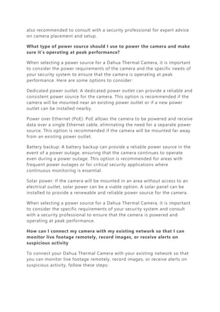 also recommended to consult with a security professional for expert advice
on camera placement and setup.
What type of power source should I use to power the camera and make
sure it’s operating at peak performance?
When selecting a power source for a Dahua Thermal Camera, it is important
to consider the power requirements of the camera and the specific needs of
your security system to ensure that the camera is operating at peak
performance. Here are some options to consider:
Dedicated power outlet: A dedicated power outlet can provide a reliable and
consistent power source for the camera. This option is recommended if the
camera will be mounted near an existing power outlet or if a new power
outlet can be installed nearby.
Power over Ethernet (PoE): PoE allows the camera to be powered and receive
data over a single Ethernet cable, eliminating the need for a separate power
source. This option is recommended if the camera will be mounted far away
from an existing power outlet.
Battery backup: A battery backup can provide a reliable power source in the
event of a power outage, ensuring that the camera continues to operate
even during a power outage. This option is recommended for areas with
frequent power outages or for critical security applications where
continuous monitoring is essential.
Solar power: If the camera will be mounted in an area without access to an
electrical outlet, solar power can be a viable option. A solar panel can be
installed to provide a renewable and reliable power source for the camera.
When selecting a power source for a Dahua Thermal Camera, it is important
to consider the specific requirements of your security system and consult
with a security professional to ensure that the camera is powered and
operating at peak performance.
How can I connect my camera with my existing network so that I can
monitor live footage remotely, record images, or receive alerts on
suspicious activity
To connect your Dahua Thermal Camera with your existing network so that
you can monitor live footage remotely, record images, or receive alerts on
suspicious activity, follow these steps:
 