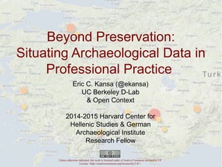 Beyond Preservation: 
Situating Archaeological Data in 
Professional Practice 
Eric C. Kansa (@ekansa) 
UC Berkeley D-Lab 
Eric C. Kansa (@ekansa) 
UC Berkeley D-Lab 
& Open Context 
& Open Context 
2014-2015 Harvard Center for 
Hellenic Studies & German 
2014-2015 Harvard Center for 
Hellenic Archaeological Studies Institute 
& German 
Archaeological Institute Research 
Research Fellow 
Fellow 
Unless otherwise indicated, this work is licensed under a Creative Commons Attribution 3.0 
License <http://creativecommons.org/licenses/by/3.0/> 
 