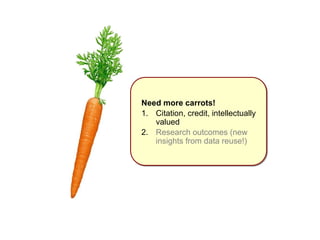 Need more carrots! 
1. Citation, credit, intellectually 
valued 
2. Research outcomes (new 
insights from data reuse!) 
 