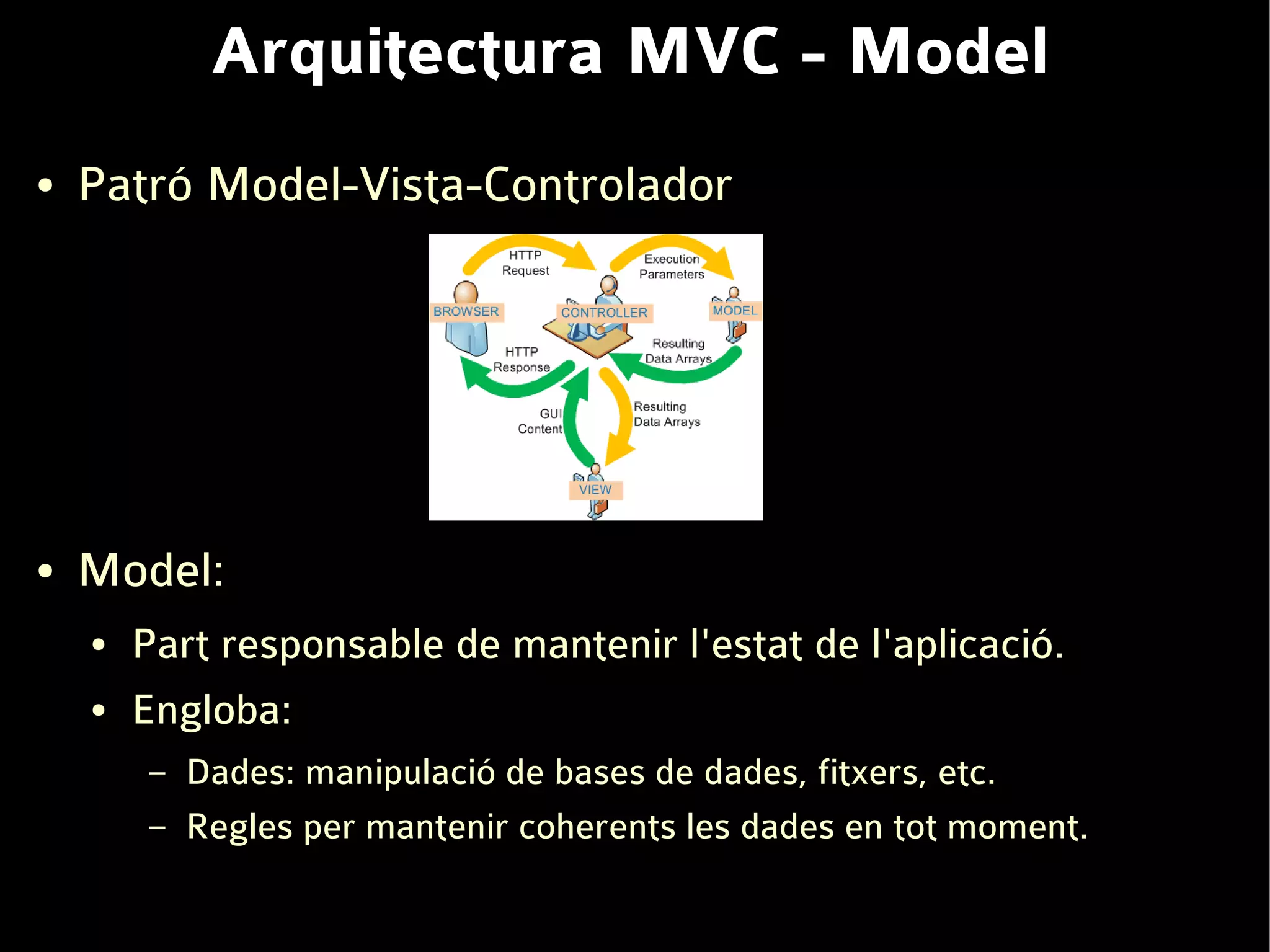 Arquitectura MVC - Model
●   Patró Model-Vista-Controlador




●   Model:
    ●   Part responsable de mantenir l'estat de l'aplicació.
    ●   Engloba:
         –   Dades: manipulació de bases de dades, fitxers, etc.
         –   Regles per mantenir coherents les dades en tot moment.
 