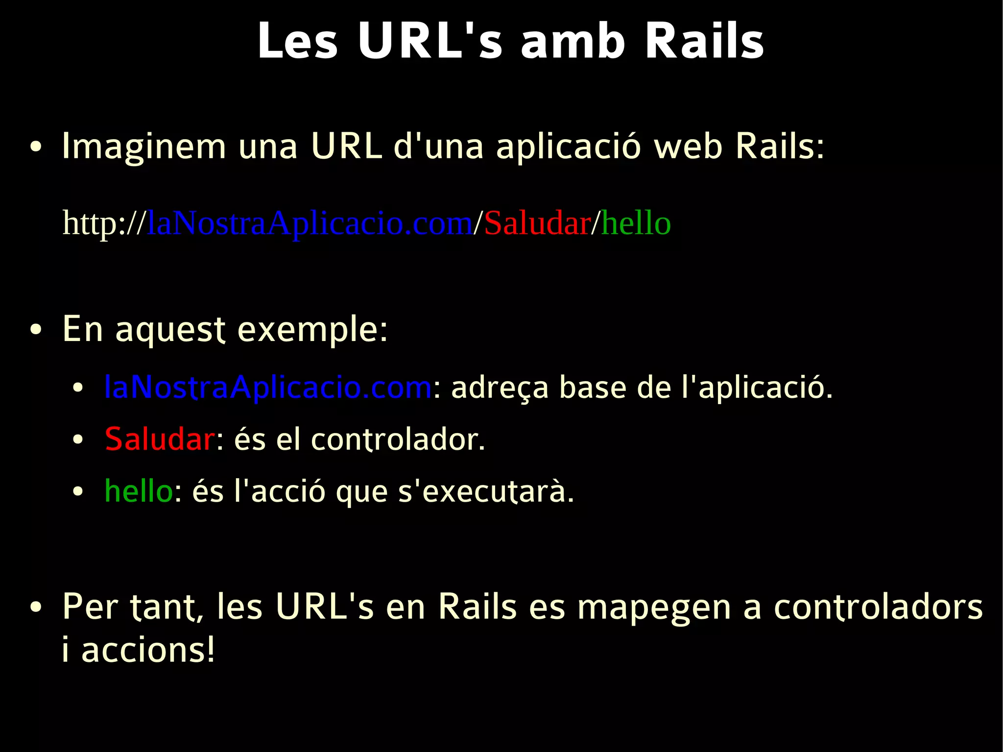 Les URL's amb Rails
●   Imaginem una URL d'una aplicació web Rails:
    http://laNostraAplicacio.com/Saludar/hello

●   En aquest exemple:
    ●   laNostraAplicacio.com: adreça base de l'aplicació.
    ●   Saludar: és el controlador.
    ●   hello: és l'acció que s'executarà.


●   Per tant, les URL's en Rails es mapegen a controladors
    i accions!
 