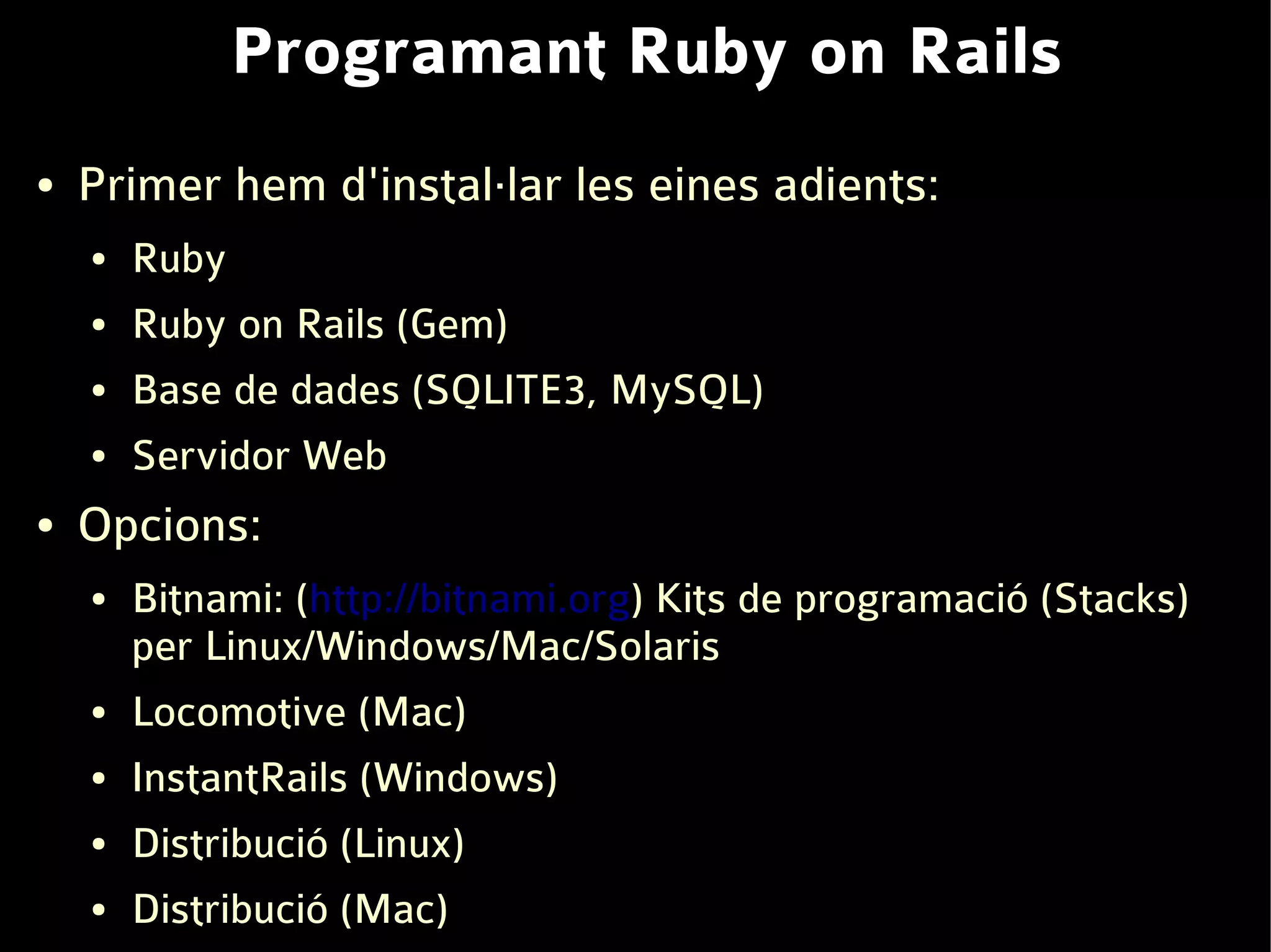 Programant Ruby on Rails
●   Primer hem d'instal·lar les eines adients:
    ●   Ruby
    ●   Ruby on Rails (Gem)
    ●   Base de dades (SQLITE3, MySQL)
    ●   Servidor Web
●   Opcions:
    ●   Bitnami: (http://bitnami.org) Kits de programació (Stacks)
        per Linux/Windows/Mac/Solaris
    ●   Locomotive (Mac)
    ●   InstantRails (Windows)
    ●   Distribució (Linux)
    ●   Distribució (Mac)
 