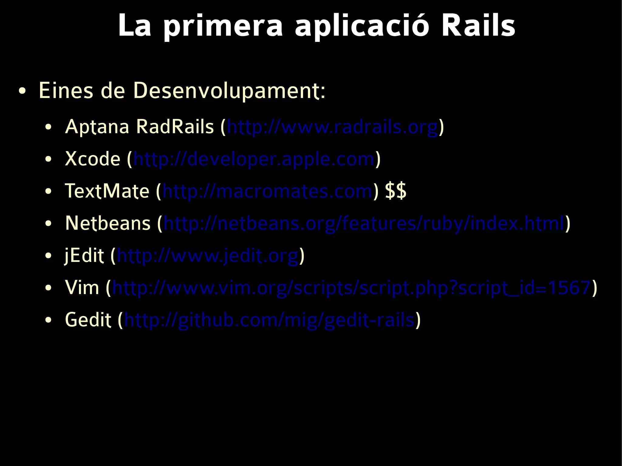 La primera aplicació Rails
●   Eines de Desenvolupament:
    ●   Aptana RadRails (http://www.radrails.org)
    ●   Xcode (http://developer.apple.com)
    ●   TextMate (http://macromates.com) $$
    ●   Netbeans (http://netbeans.org/features/ruby/index.html)
    ●   jEdit (http://www.jedit.org)
    ●   Vim (http://www.vim.org/scripts/script.php?script_id=1567)
    ●   Gedit (http://github.com/mig/gedit-rails)
 