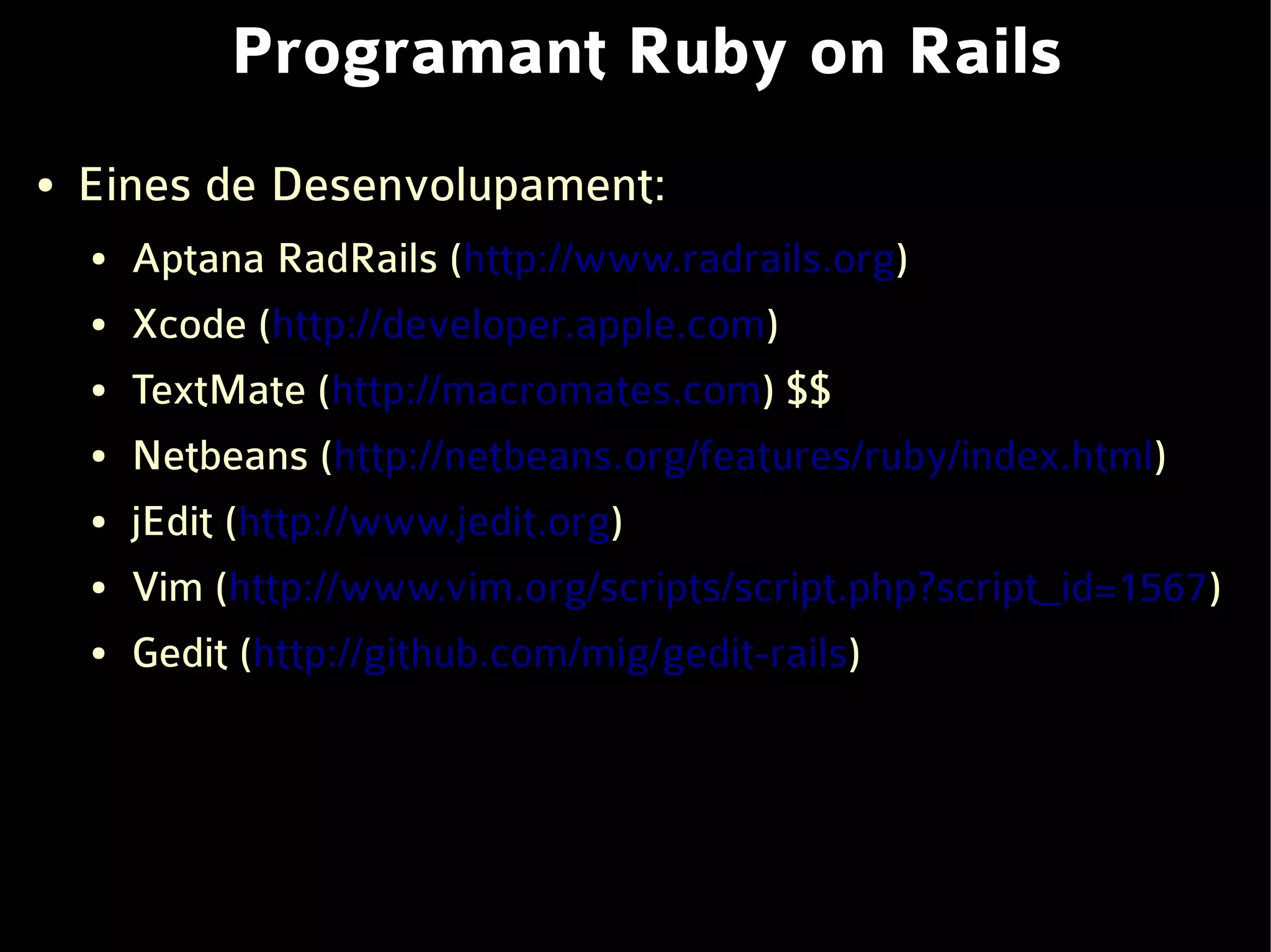 Programant Ruby on Rails
●   Eines de Desenvolupament:
    ●   Aptana RadRails (http://www.radrails.org)
    ●   Xcode (http://developer.apple.com)
    ●   TextMate (http://macromates.com) $$
    ●   Netbeans (http://netbeans.org/features/ruby/index.html)
    ●   jEdit (http://www.jedit.org)
    ●   Vim (http://www.vim.org/scripts/script.php?script_id=1567)
    ●   Gedit (http://github.com/mig/gedit-rails)
 