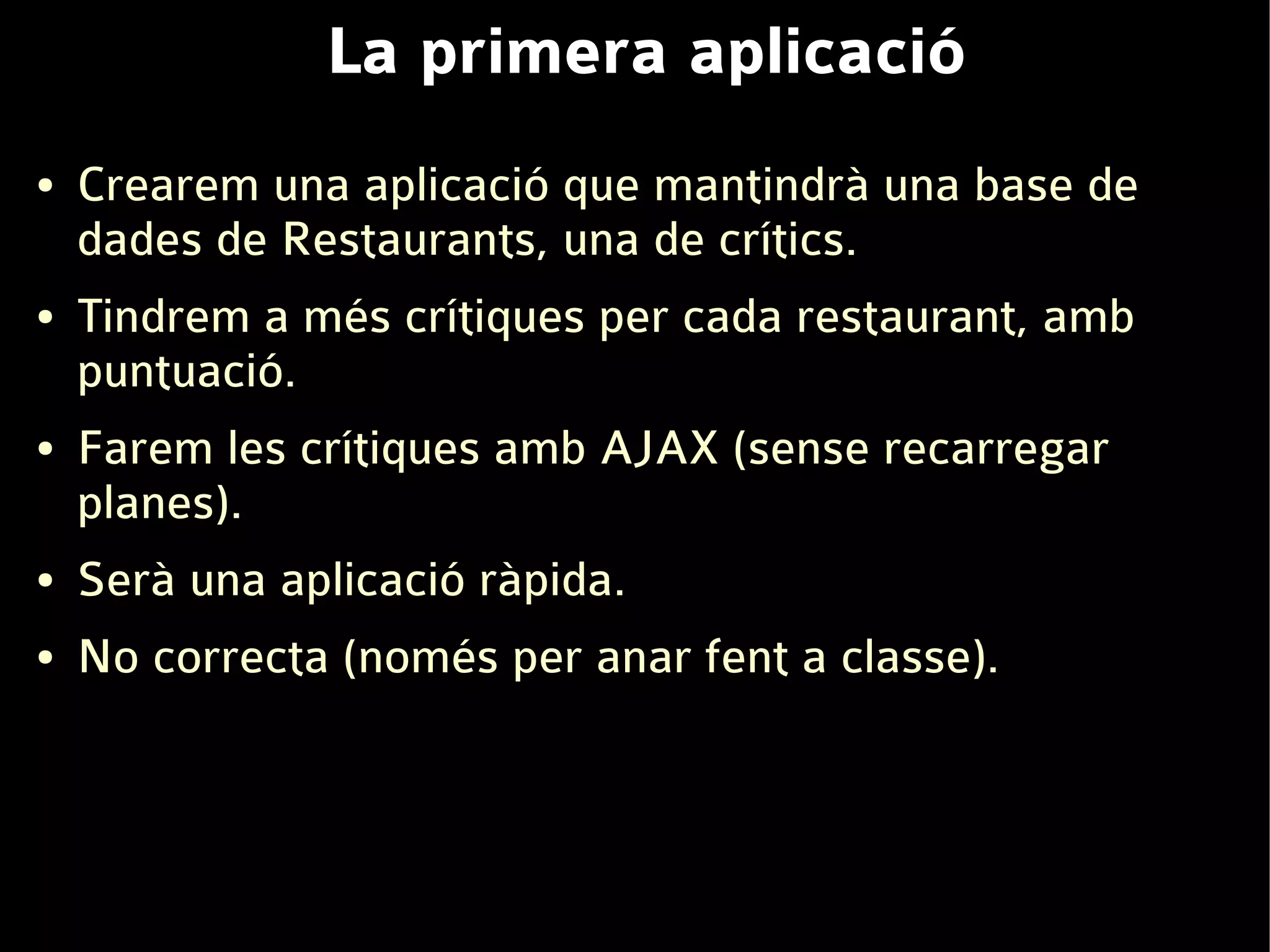 La primera aplicació
●   Crearem una aplicació que mantindrà una base de
    dades de Restaurants, una de crítics.
●   Tindrem a més crítiques per cada restaurant, amb
    puntuació.
●   Farem les crítiques amb AJAX (sense recarregar
    planes).
●   Serà una aplicació ràpida.
●   No correcta (només per anar fent a classe).
 