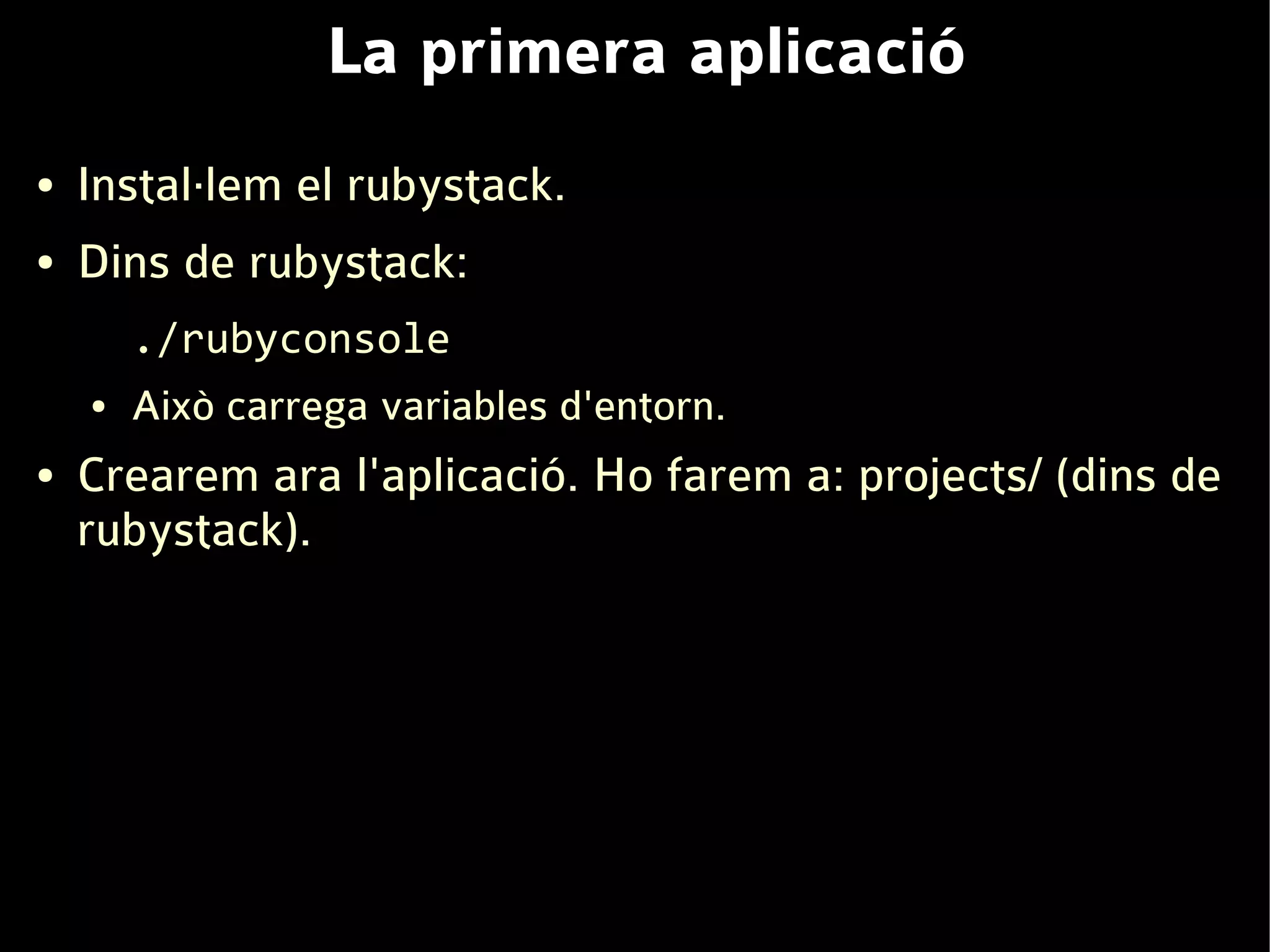 La primera aplicació
●   Instal·lem el rubystack.
●   Dins de rubystack:
        ./rubyconsole
    ●   Això carrega variables d'entorn.
●   Crearem ara l'aplicació. Ho farem a: projects/ (dins de
    rubystack).
 