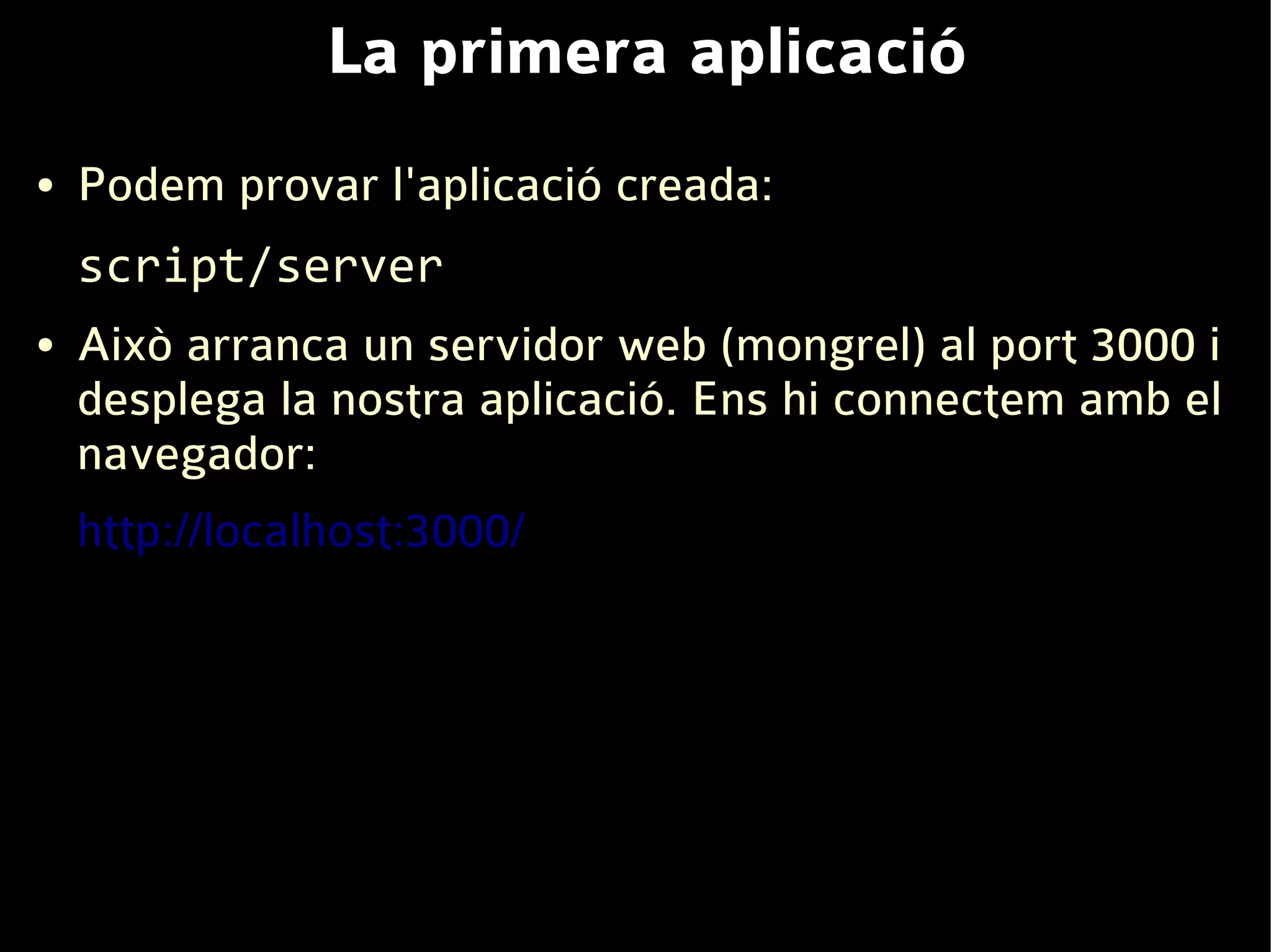 La primera aplicació
●   Podem provar l'aplicació creada:
    script/server
●   Això arranca un servidor web (mongrel) al port 3000 i
    desplega la nostra aplicació. Ens hi connectem amb el
    navegador:
    http://localhost:3000/
 