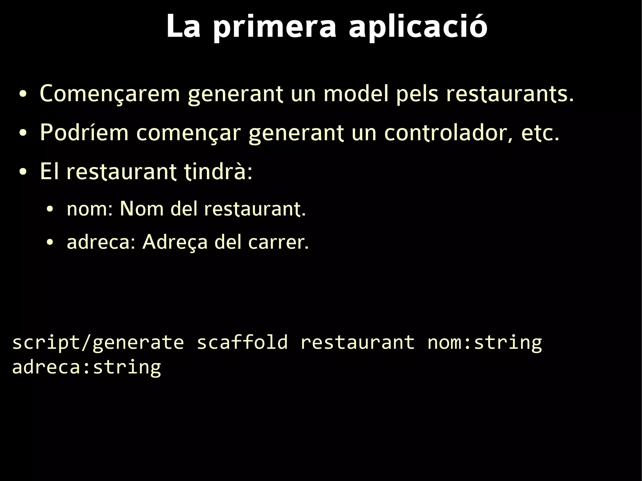 La primera aplicació
●   Començarem generant un model pels restaurants.
●   Podríem començar generant un controlador, etc.
●   El restaurant tindrà:
    ●   nom: Nom del restaurant.
    ●   adreca: Adreça del carrer.



script/generate scaffold restaurant nom:string
adreca:string
 