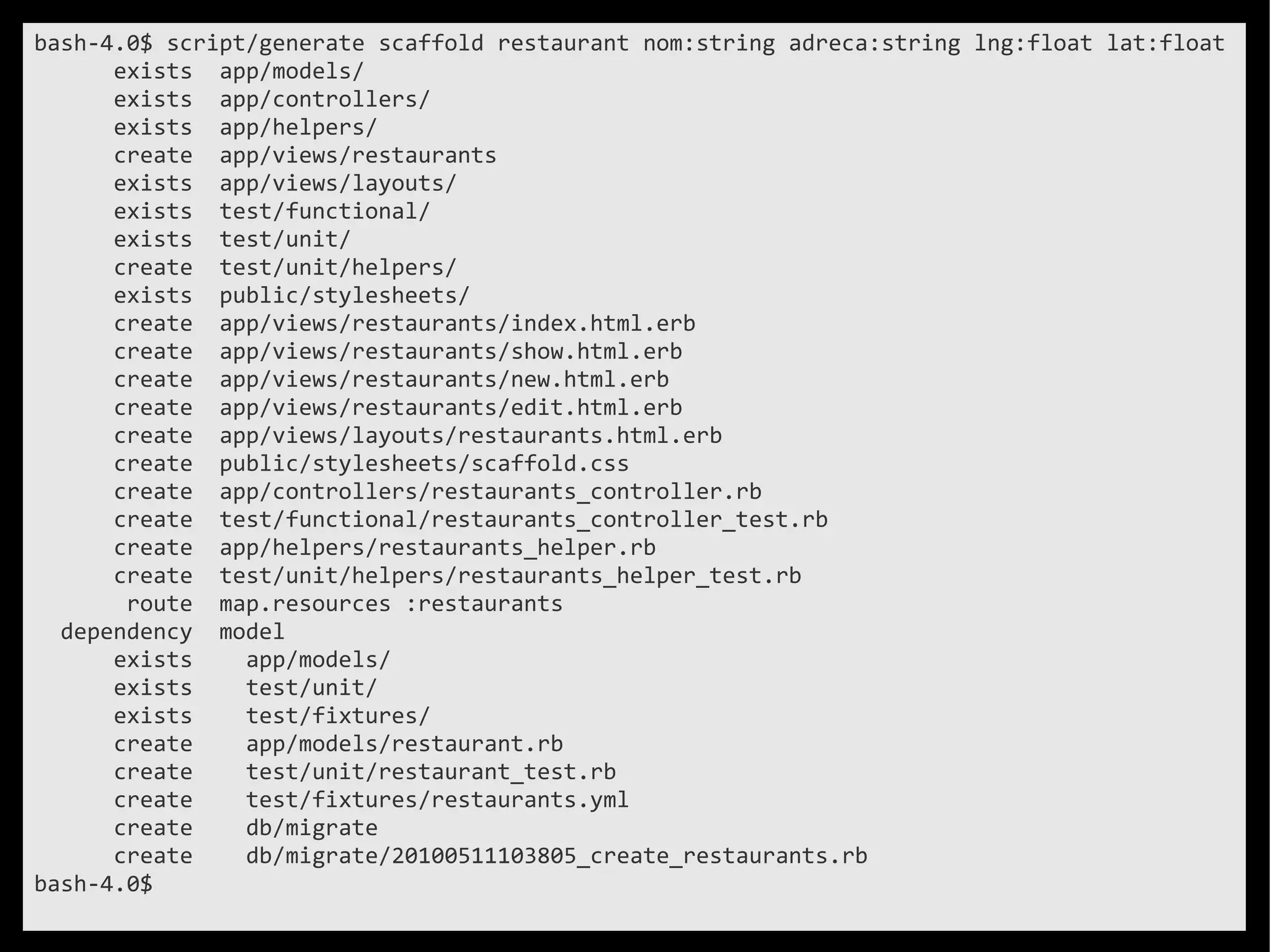 bash-4.0$ script/generate scaffold restaurant nom:string adreca:string lng:float lat:float
      exists app/models/
      exists app/controllers/
      exists app/helpers/
      create app/views/restaurants
      exists app/views/layouts/
      exists test/functional/
      exists test/unit/
      create test/unit/helpers/
      exists public/stylesheets/
      create app/views/restaurants/index.html.erb
      create app/views/restaurants/show.html.erb
      create app/views/restaurants/new.html.erb
      create app/views/restaurants/edit.html.erb
      create app/views/layouts/restaurants.html.erb
      create public/stylesheets/scaffold.css
      create app/controllers/restaurants_controller.rb
      create test/functional/restaurants_controller_test.rb
      create app/helpers/restaurants_helper.rb
      create test/unit/helpers/restaurants_helper_test.rb
       route map.resources :restaurants
  dependency model
      exists    app/models/
      exists    test/unit/
      exists    test/fixtures/
      create    app/models/restaurant.rb
      create    test/unit/restaurant_test.rb
      create    test/fixtures/restaurants.yml
      create    db/migrate
      create    db/migrate/20100511103805_create_restaurants.rb
bash-4.0$
 