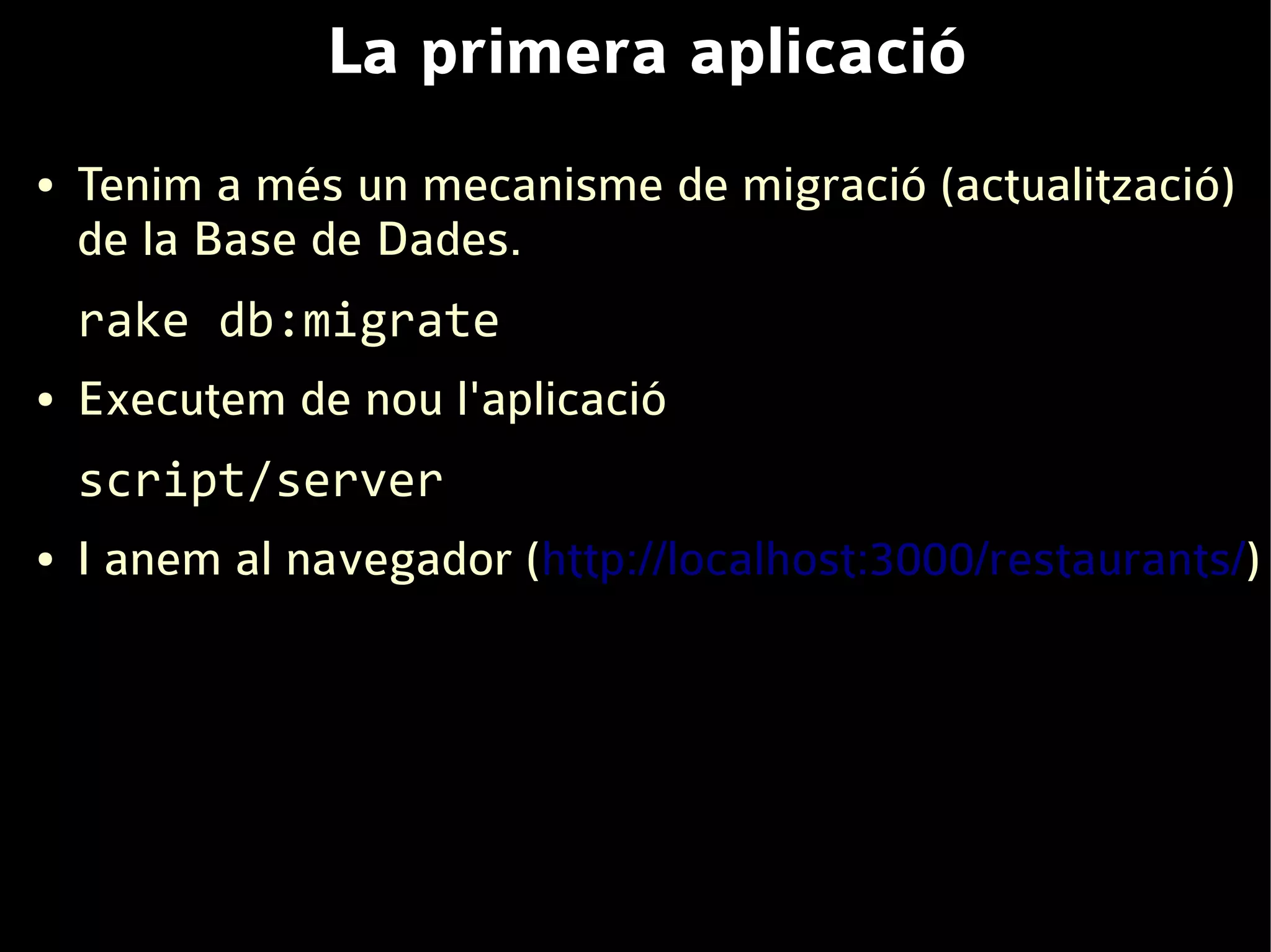 La primera aplicació
●   Tenim a més un mecanisme de migració (actualització)
    de la Base de Dades.
    rake db:migrate
●   Executem de nou l'aplicació
    script/server
●   I anem al navegador (http://localhost:3000/restaurants/)
 