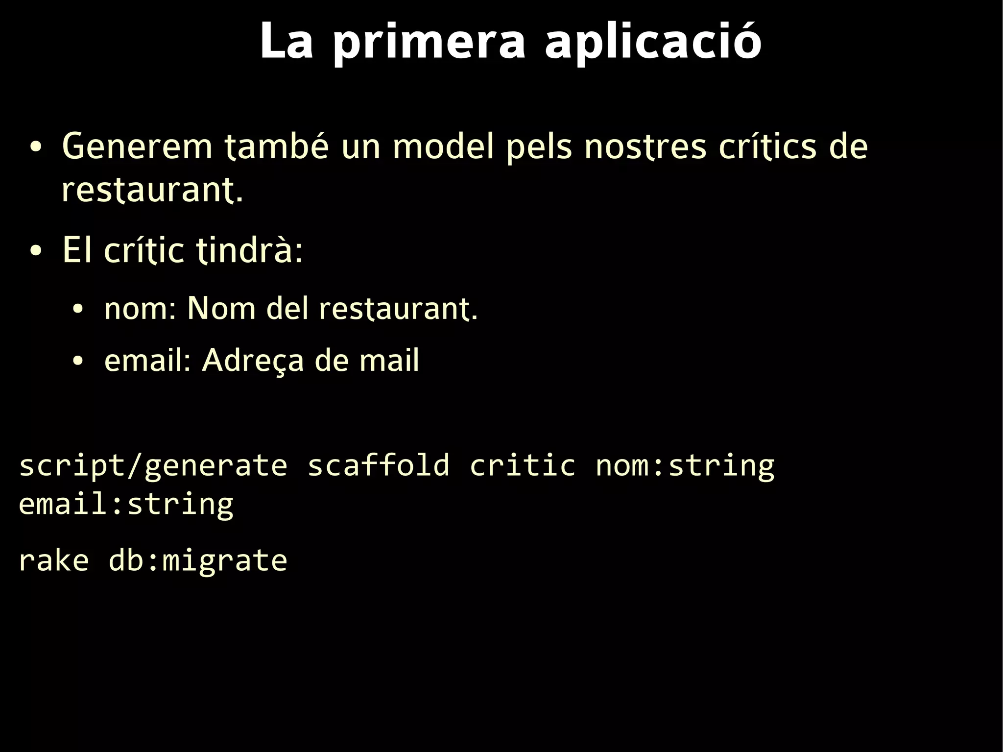 La primera aplicació
●   Generem també un model pels nostres crítics de
    restaurant.
●   El crític tindrà:
    ●   nom: Nom del restaurant.
    ●   email: Adreça de mail

script/generate scaffold critic nom:string
email:string
rake db:migrate
 