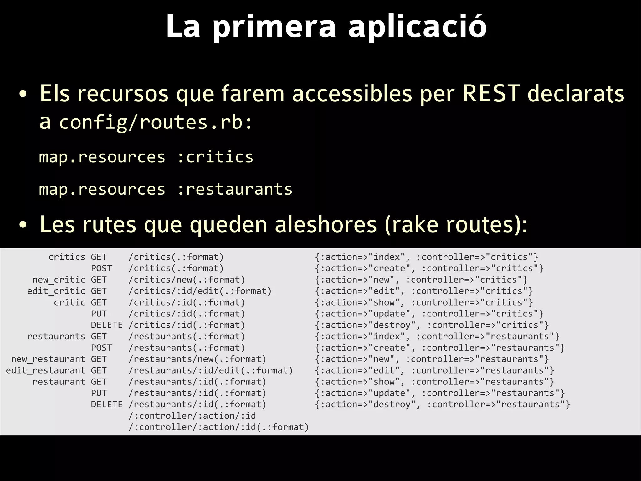 La primera aplicació
  ●   Els recursos que farem accessibles per REST declarats
      a config/routes.rb:
      map.resources :critics
      map.resources :restaurants
  ●   Les rutes que queden aleshores (rake routes):
        critics GET      /critics(.:format)                   {:action=>"index", :controller=>"critics"}
                POST     /critics(.:format)                   {:action=>"create", :controller=>"critics"}
     new_critic GET      /critics/new(.:format)               {:action=>"new", :controller=>"critics"}
    edit_critic GET      /critics/:id/edit(.:format)          {:action=>"edit", :controller=>"critics"}
         critic GET      /critics/:id(.:format)               {:action=>"show", :controller=>"critics"}
                PUT      /critics/:id(.:format)               {:action=>"update", :controller=>"critics"}
                DELETE   /critics/:id(.:format)               {:action=>"destroy", :controller=>"critics"}
    restaurants GET      /restaurants(.:format)               {:action=>"index", :controller=>"restaurants"}
                POST     /restaurants(.:format)               {:action=>"create", :controller=>"restaurants"}
 new_restaurant GET      /restaurants/new(.:format)           {:action=>"new", :controller=>"restaurants"}
edit_restaurant GET      /restaurants/:id/edit(.:format)      {:action=>"edit", :controller=>"restaurants"}
     restaurant GET      /restaurants/:id(.:format)           {:action=>"show", :controller=>"restaurants"}
                PUT      /restaurants/:id(.:format)           {:action=>"update", :controller=>"restaurants"}
                DELETE   /restaurants/:id(.:format)           {:action=>"destroy", :controller=>"restaurants"}
                         /:controller/:action/:id
                         /:controller/:action/:id(.:format)
 