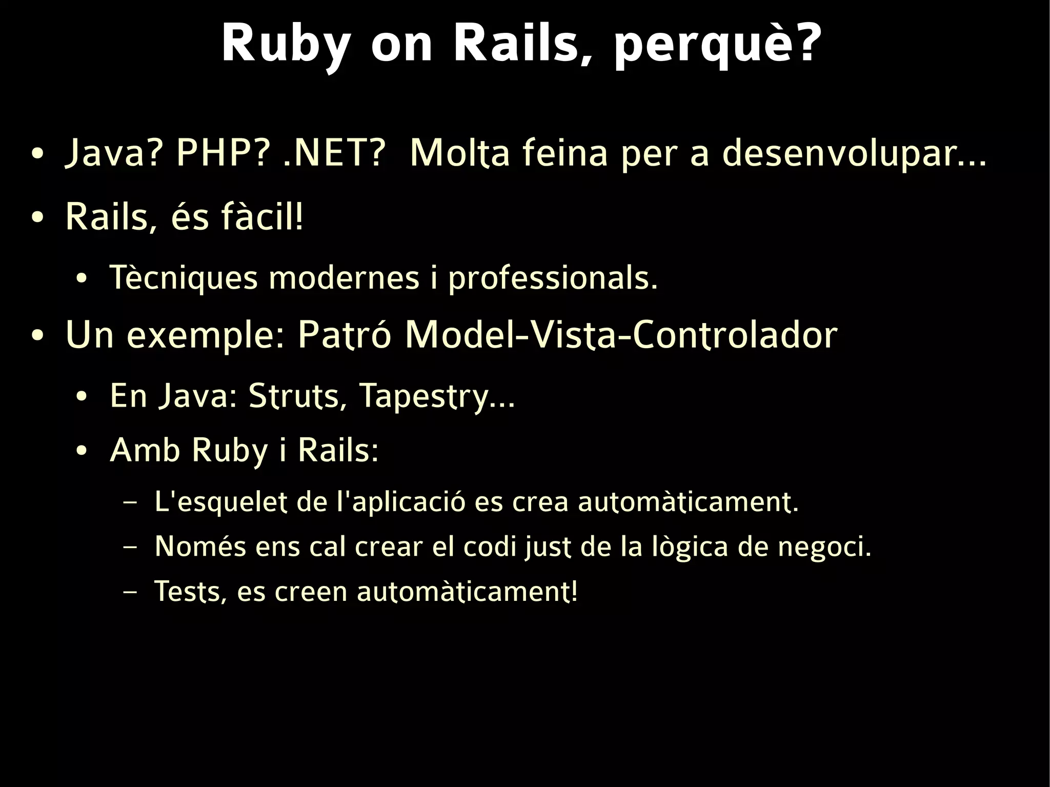 Ruby on Rails, perquè?
●   Java? PHP? .NET? Molta feina per a desenvolupar...
●   Rails, és fàcil!
    ●   Tècniques modernes i professionals.
●   Un exemple: Patró Model-Vista-Controlador
    ●   En Java: Struts, Tapestry...
    ●   Amb Ruby i Rails:
         –   L'esquelet de l'aplicació es crea automàticament.
         –   Només ens cal crear el codi just de la lògica de negoci.
         –   Tests, es creen automàticament!
 