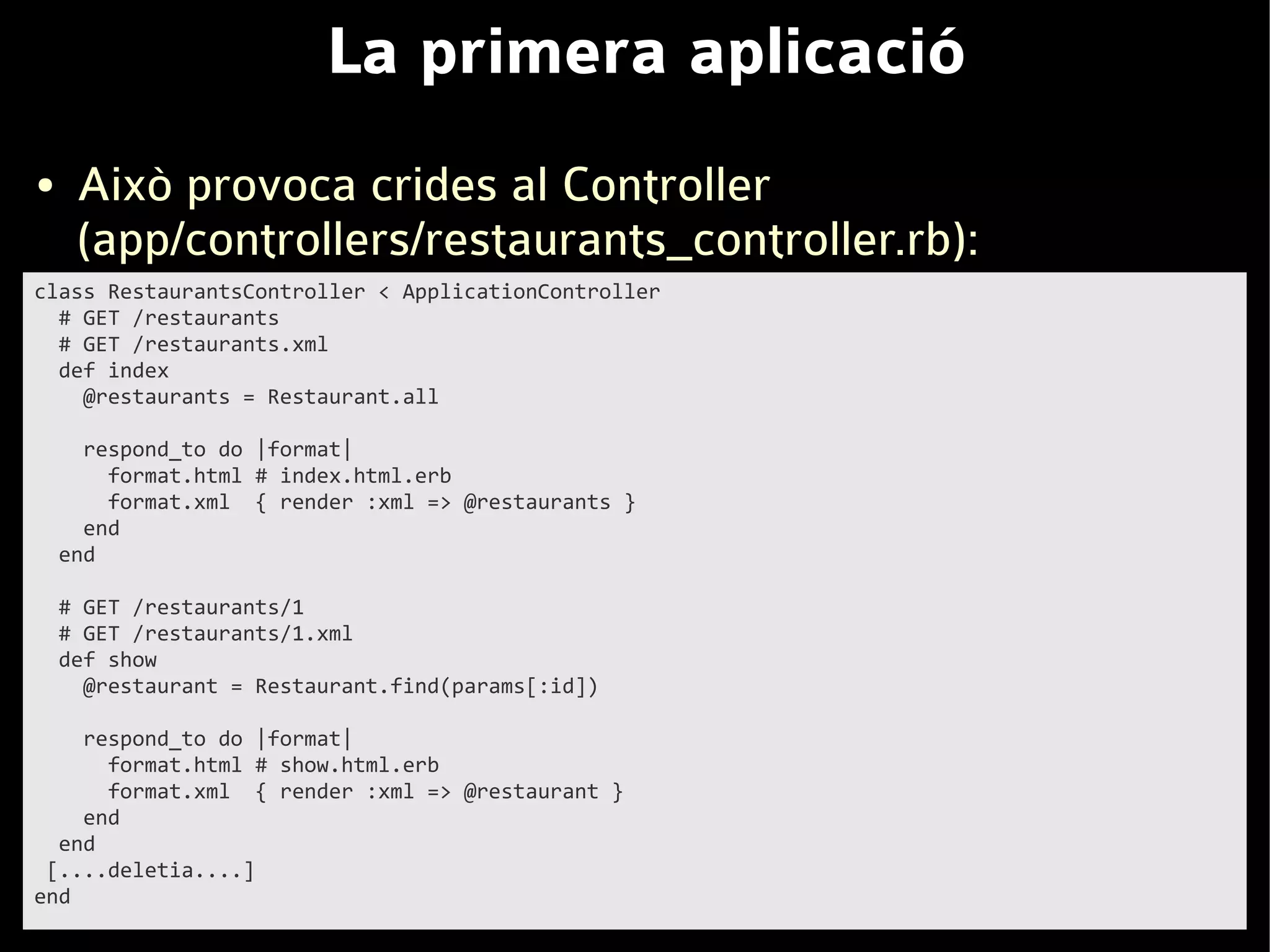 La primera aplicació
●    Això provoca crides al Controller
     (app/controllers/restaurants_controller.rb):
class RestaurantsController < ApplicationController
  # GET /restaurants
  # GET /restaurants.xml
  def index
    @restaurants = Restaurant.all

      respond_to do |format|
        format.html # index.html.erb
        format.xml { render :xml => @restaurants }
      end
    end

    # GET /restaurants/1
    # GET /restaurants/1.xml
    def show
      @restaurant = Restaurant.find(params[:id])

    respond_to do |format|
      format.html # show.html.erb
      format.xml { render :xml => @restaurant }
    end
  end
 [....deletia....]
end
 