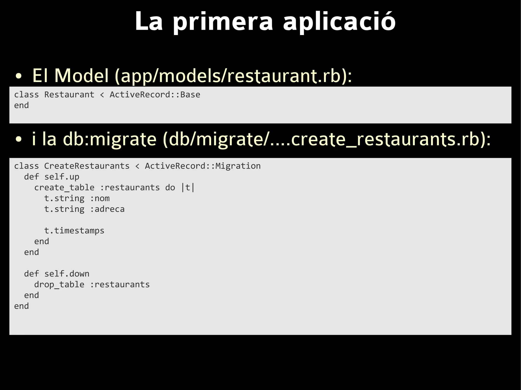 La primera aplicació
●    El Model (app/models/restaurant.rb):
class Restaurant < ActiveRecord::Base
end


●    i la db:migrate (db/migrate/....create_restaurants.rb):
class CreateRestaurants < ActiveRecord::Migration
  def self.up
    create_table :restaurants do |t|
      t.string :nom
      t.string :adreca

        t.timestamps
      end
    end

  def self.down
    drop_table :restaurants
  end
end
 