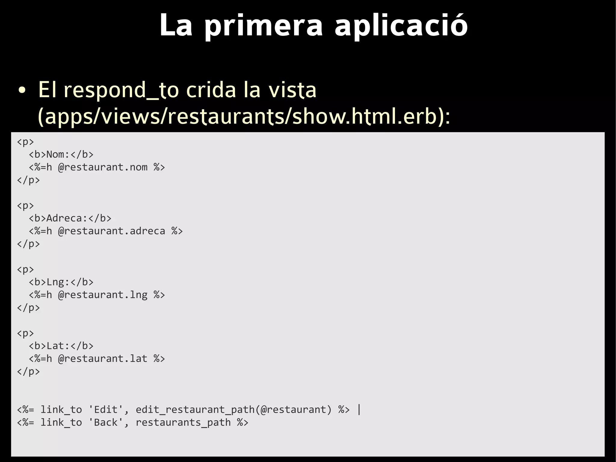 La primera aplicació
●   El respond_to crida la vista
    (apps/views/restaurants/show.html.erb):
<p>
  <b>Nom:</b>
  <%=h @restaurant.nom %>
</p>

<p>
  <b>Adreca:</b>
  <%=h @restaurant.adreca %>
</p>

<p>
  <b>Lng:</b>
  <%=h @restaurant.lng %>
</p>

<p>
  <b>Lat:</b>
  <%=h @restaurant.lat %>
</p>


<%= link_to 'Edit', edit_restaurant_path(@restaurant) %> |
<%= link_to 'Back', restaurants_path %>
 