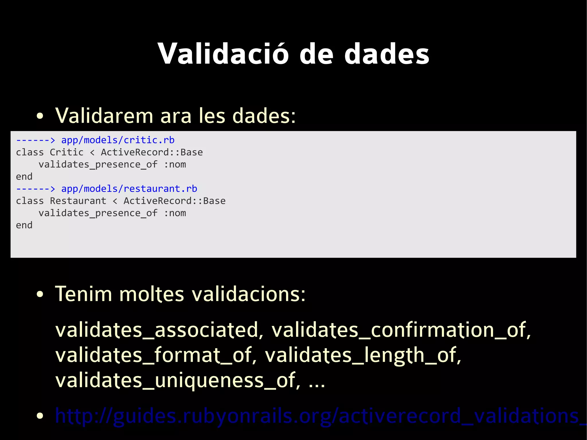 Validació de dades
   ●   Validarem ara les dades:
------> app/models/critic.rb
class Critic < ActiveRecord::Base
    validates_presence_of :nom
end
------> app/models/restaurant.rb
class Restaurant < ActiveRecord::Base
    validates_presence_of :nom
end




   ●   Tenim moltes validacions:
       validates_associated, validates_confirmation_of,
       validates_format_of, validates_length_of,
       validates_uniqueness_of, ...
   ●   http://guides.rubyonrails.org/activerecord_validations_
 