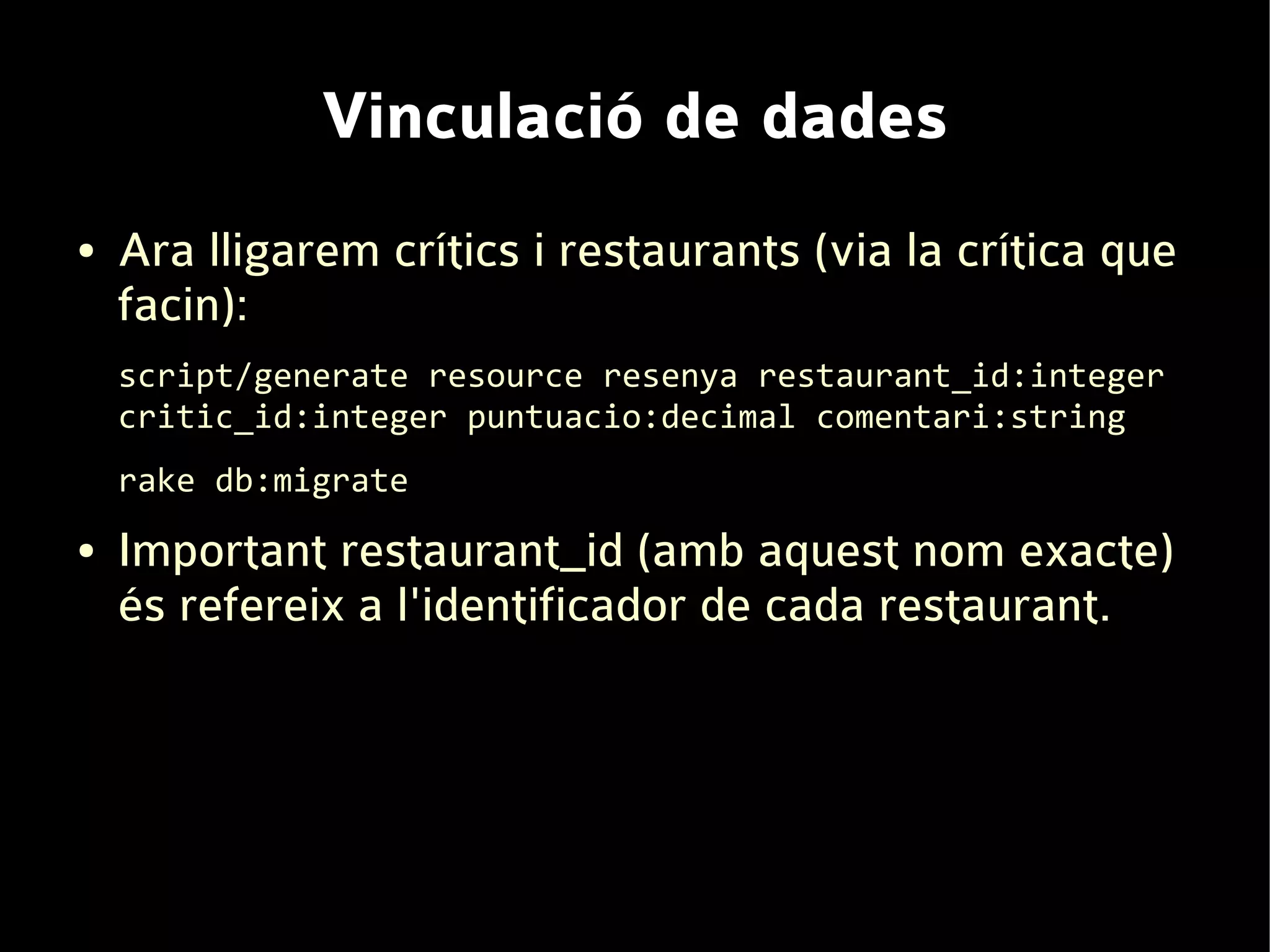 Vinculació de dades
●   Ara lligarem crítics i restaurants (via la crítica que
    facin):
    script/generate resource resenya restaurant_id:integer
    critic_id:integer puntuacio:decimal comentari:string
    rake db:migrate
●   Important restaurant_id (amb aquest nom exacte)
    és refereix a l'identificador de cada restaurant.
 