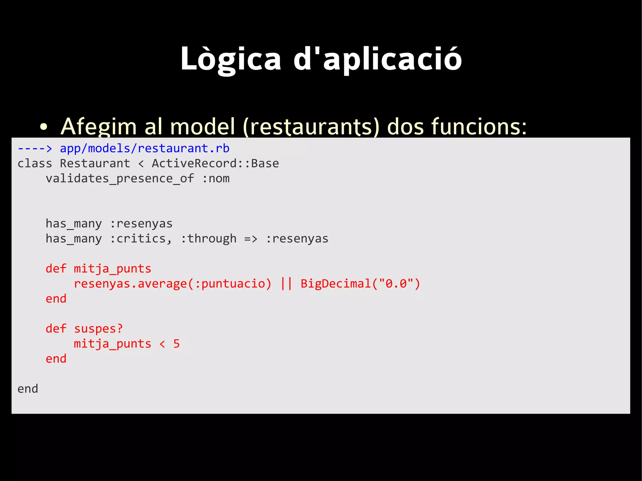 Lògica d'aplicació
      ●   Afegim al model (restaurants) dos funcions:
----> app/models/restaurant.rb
class Restaurant < ActiveRecord::Base
    validates_presence_of :nom


      has_many :resenyas
      has_many :critics, :through => :resenyas

      def mitja_punts
          resenyas.average(:puntuacio) || BigDecimal("0.0")
      end

      def suspes?
          mitja_punts < 5
      end

end
 