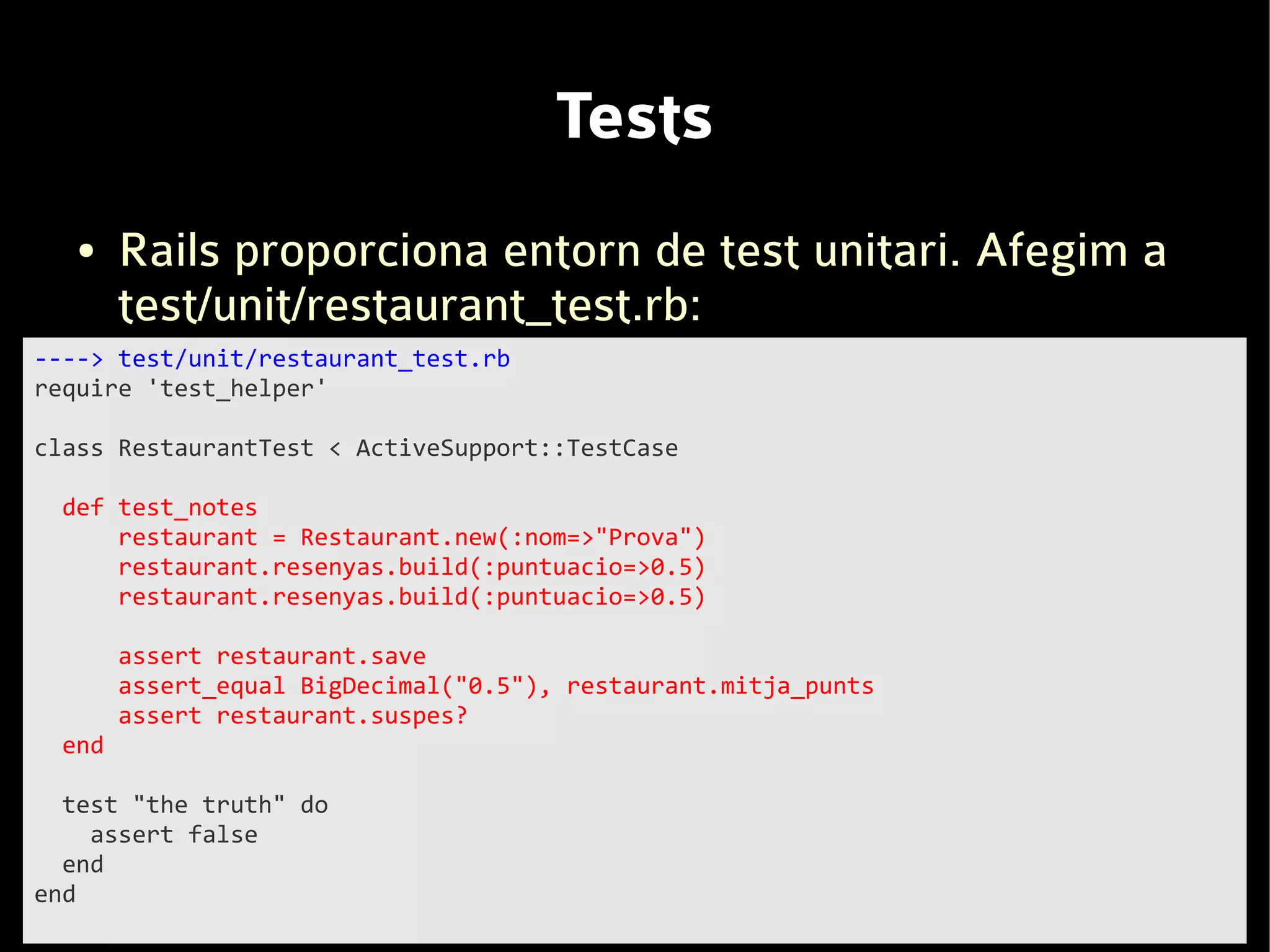 Tests
   ●   Rails proporciona entorn de test unitari. Afegim a
       test/unit/restaurant_test.rb:
----> test/unit/restaurant_test.rb
require 'test_helper'

class RestaurantTest < ActiveSupport::TestCase

 def test_notes
     restaurant = Restaurant.new(:nom=>"Prova")
     restaurant.resenyas.build(:puntuacio=>0.5)
     restaurant.resenyas.build(:puntuacio=>0.5)

       assert restaurant.save
       assert_equal BigDecimal("0.5"), restaurant.mitja_punts
       assert restaurant.suspes?
 end

  test "the truth" do
    assert false
  end
end
 