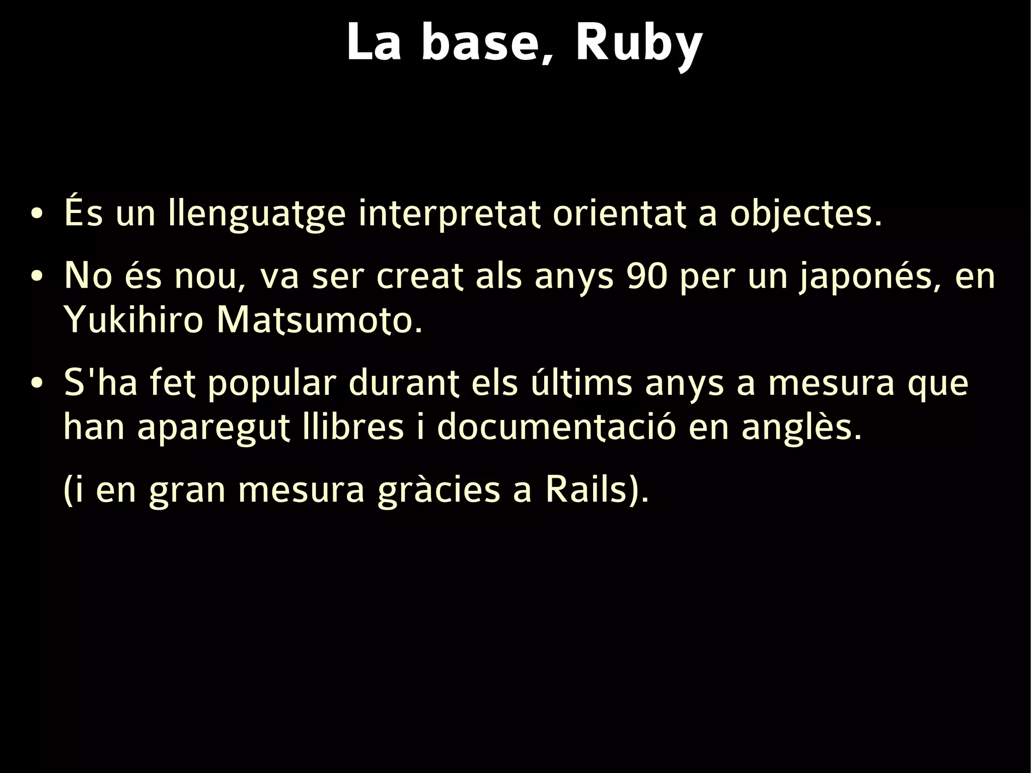 La base, Ruby

●   És un llenguatge interpretat orientat a objectes.
●   No és nou, va ser creat als anys 90 per un japonés, en
    Yukihiro Matsumoto.
●   S'ha fet popular durant els últims anys a mesura que
    han aparegut llibres i documentació en anglès.
    (i en gran mesura gràcies a Rails).
 