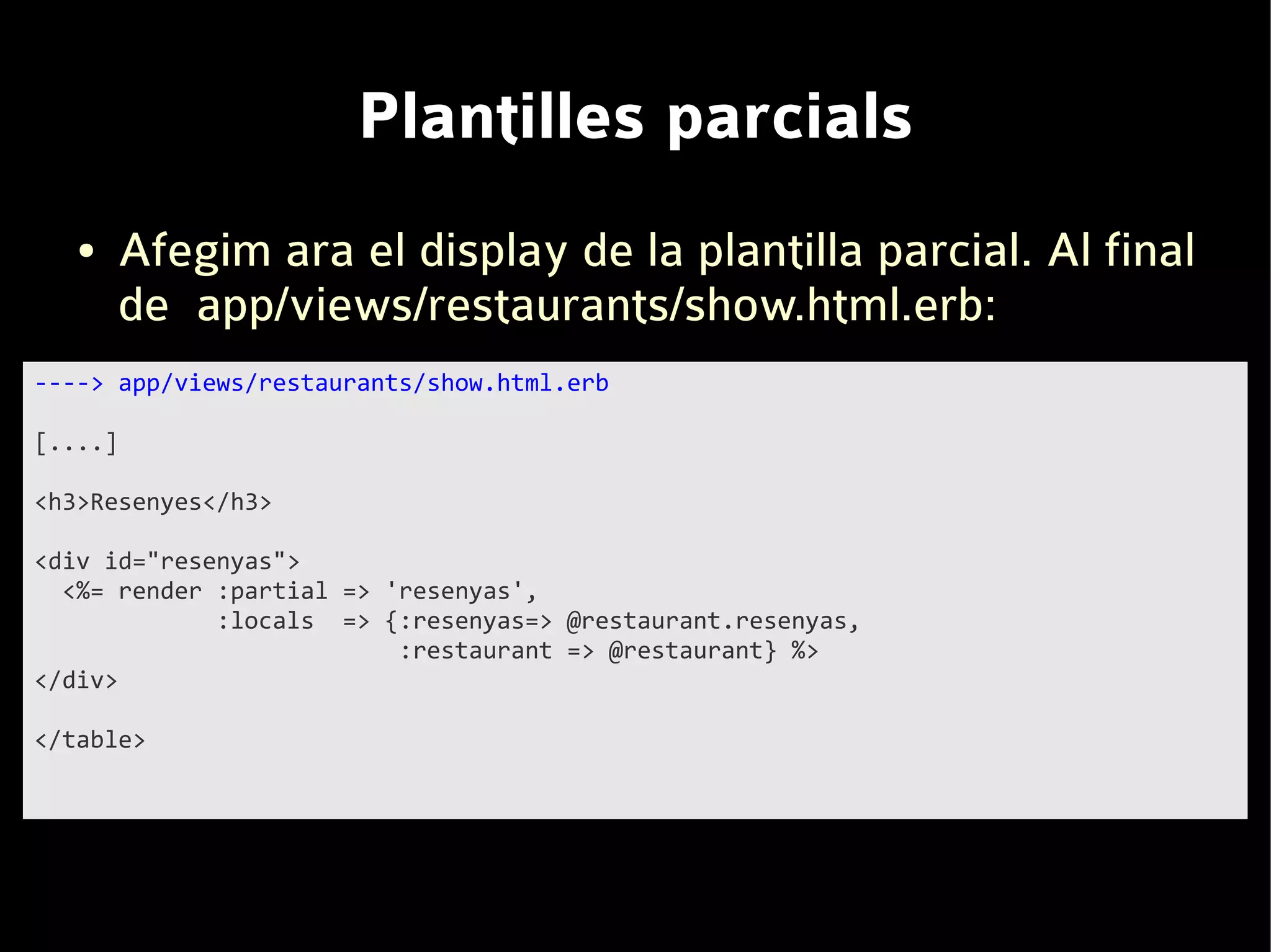 Plantilles parcials
   ●   Afegim ara el display de la plantilla parcial. Al final
       de app/views/restaurants/show.html.erb:
----> app/views/restaurants/show.html.erb

[....]

<h3>Resenyes</h3>

<div id="resenyas">
  <%= render :partial => 'resenyas',
             :locals => {:resenyas=> @restaurant.resenyas,
                          :restaurant => @restaurant} %>
</div>

</table>
 